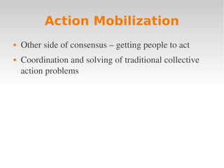 Action Mobilization
   Other side of consensus – getting people to act
   Coordination and solving of traditional collective 
    action problems
 