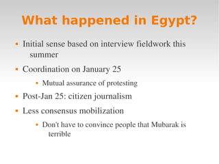 What happened in Egypt?
   Initial sense based on interview fieldwork this 
      summer
   Coordination on January 25
          Mutual assurance of protesting
   Post­Jan 25: citizen journalism
   Less consensus mobilization
          Don't have to convince people that Mubarak is 
            terrible
 