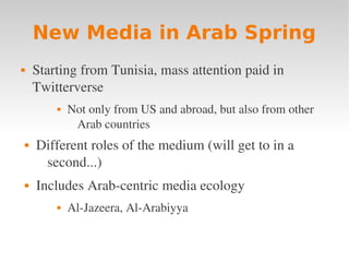 New Media in Arab Spring
       Starting from Tunisia, mass attention paid in 
        Twitterverse
               Not only from US and abroad, but also from other 
                 Arab countries
       Different roles of the medium (will get to in a 
         second...)
       Includes Arab­centric media ecology
               Al­Jazeera, Al­Arabiyya
 