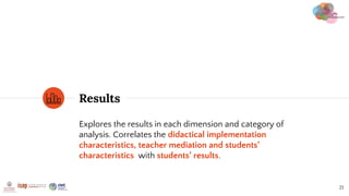 Results
21
Explores the results in each dimension and category of
analysis. Correlates the didactical implementation
characteristics, teacher mediation and students’
characteristics with students’ results.
 