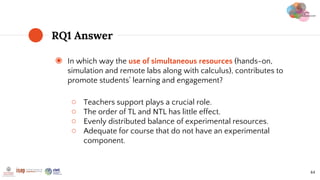 ◉ In which way the use of simultaneous resources (hands-on,
simulation and remote labs along with calculus), contributes to
promote students’ learning and engagement?
○ Teachers support plays a crucial role.
○ The order of TL and NTL has little effect.
○ Evenly distributed balance of experimental resources.
○ Adequate for course that do not have an experimental
component.
RQ1 Answer
44
 