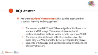◉ Are there students’ characteristics that can be associated to
students’ learning and engagement?
○ The course level (EE/non EE) has a significant influence on
students’ VISIR usage. These more interested and
proficient students in these topics tend to use more VISIR.
○ The more enthusiastic and reflective students are, the
more they use VISIR and the better perception they have.
○ Students’ VISIR usage and satisfaction is highly dependent
of external factors.
RQ4 Answer
55
 