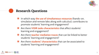 ◉ In which way the use of simultaneous resources (hands-on,
simulation and remote labs along with calculus), contributes to
promote students’ learning and engagement?
◉ Are there VISIR tasks characteristics that affect students’
learning and engagement?
◉ Are there teacher mediation traces that can be linked to better
students’ learning and engagement?
◉ Are there students’ characteristics that can be associated to
students’ learning and engagement?
Research Questions
7
 