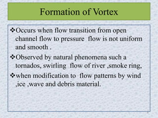 Formation of Vortex
Occurs when flow transition from open
channel flow to pressure flow is not uniform
and smooth .
Observed by natural phenomena such a
tornados, swirling flow of river ,smoke ring,
when modification to flow patterns by wind
,ice ,wave and debris material.
8
 