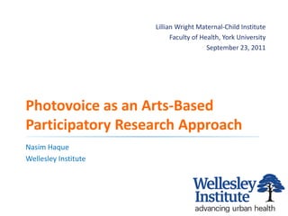 Lillian Wright Maternal-Child Institute
                                   Faculty of Health, York University
                                                September 23, 2011




   Photovoice as an Arts-Based
   Participatory Research Approach
   Nasim Haque
   Wellesley Institute




September-27-11 |
                                                                        1
www.wellesleyinstitute.com
 