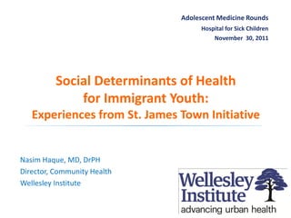 Adolescent Medicine Rounds
                                          Hospital for Sick Children
                                              November 30, 2011




                 Social Determinants of Health
                     for Immigrant Youth:
      Experiences from St. James Town Initiative


 Nasim Haque, MD, DrPH
 Director, Community Health
 Wellesley Institute

November-30-11 |
                                                                       1
www.wellesleyinstitute.com
 