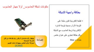 ‫الشبكة‬ ‫واجهة‬ ‫بطاقة‬
•‫عل‬ ‫مثبتة‬ ‫تكون‬ ‫إلكترونية‬ ‫قطعة‬‫ى‬
‫الدائرة‬ ‫بلوحة‬ ‫مدمجة‬ ‫أو‬ ‫األم‬ ‫اللوحة‬
‫ال‬ ‫مع‬ ‫الحاسوب‬ ‫تربط‬ ‫اإللكترونية‬‫شبكة‬
‫خاص‬ ‫عنوان‬ ‫على‬ ‫تحتوي‬ ‫بطاقة‬ ‫وكل‬
‫بـ‬ ‫يعرف‬Mac
‫الحاسوب‬ ‫شبكة‬ ‫مكونات‬_‫الحاسوب‬ ‫جهاز‬ ‫أوال‬
Mac:‫من‬ ‫طباعته‬ ‫يتم‬ ‫يتكرر‬ ‫ال‬ ‫متسلسل‬ ‫رقم‬‫قبل‬
‫المصنعة‬ ‫الشركة‬
‫الفيديو‬ ‫شاهد‬ ‫بجهازك‬ ‫الخاص‬ ‫الرقم‬ ‫لمعرفة‬
(‫هنا‬ ‫اضغط‬)
‫إضاءة‬
 