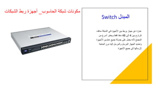 Switch ‫المبدل‬
‫منافذه‬ ‫الشبكة‬ ‫في‬ ‫األجهزة‬ ‫بين‬ ‫يربط‬ ‫جهاز‬ ‫عن‬ ‫عبارة‬
‫بين‬ ‫تتراوح‬4‫إلى‬48‫ويعتبر‬ ‫فقط‬ ‫منفذ‬‫من‬ ‫أسرع‬
‫األجهزة‬ ‫عناوين‬ ‫جميع‬ ‫جدولة‬ ‫على‬ ‫يعمل‬ ‫ألنه‬ ‫المجمع‬
‫الحاجة‬ ‫دون‬ ‫إليه‬ ‫والمرسل‬ ‫المرسل‬ ‫الجهاز‬ ‫وتحديد‬
‫األجهزة‬ ‫جميع‬ ‫إلى‬ ‫إلرسالها‬
‫الحاسوب‬ ‫شبكة‬ ‫مكونات‬_‫الشبكات‬ ‫ربط‬ ‫أجهزة‬
 