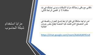 ‫استخدام‬ ‫مزايا‬
‫الحاسوب‬ ‫شبكة‬
‫ب‬ ‫في‬ ‫إجابتك‬ ‫ودوني‬ ‫الشبكات‬ ‫مزايا‬ ‫زميالتك‬ ‫باقي‬ ‫مع‬ ‫ناقشي‬‫ند‬
‫مناقشة‬1‫التالي‬ ‫الرابط‬ ‫افتحي‬ ‫أو‬:
‫ف‬ ‫وتلصقه‬ ‫العنوان‬ ‫تنسخ‬ ‫الرابط‬ ‫فتح‬ ‫في‬ ‫مشكلة‬ ‫تواجه‬ ‫لمن‬‫ي‬
‫ح‬ ‫بنفس‬ ‫ليفتح‬ ‫المنصة‬ ‫فيه‬ ‫فتحت‬ ‫الذي‬ ‫المتصفح‬ ‫نفس‬‫ساب‬
‫الطالبة‬
https://chat.google.com/room/AAAAjWYErx4
 