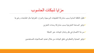 ‫الحاسوب‬ ‫شبكات‬ ‫مزايا‬
‫الطاب‬ ‫مثل‬ ‫الطرفية‬ ‫والموارد‬ ‫البرمجية‬ ‫التطبيقات‬ ‫مشاركة‬ ‫بسبب‬ ‫المادية‬ ‫التكلفة‬ ‫تقليل‬‫وغيرها‬ ‫عات‬
‫التخزين‬ ‫وحدات‬ ‫مشاركة‬ ‫بسبب‬ ‫التخزينية‬ ‫المساحة‬ ‫توفير‬
‫الشبكة‬ ‫عبر‬ ‫البيانات‬ ‫وتبادل‬ ‫نقل‬ ‫في‬ ‫االتصال‬ ‫سرعة‬
‫للمستخدمين‬ ‫الصالحيات‬ ‫تحديد‬ ‫خالل‬ ‫من‬ ‫البيانات‬ ‫تدفق‬ ‫في‬ ‫والتحكم‬ ‫الحماية‬ ‫توفير‬
 