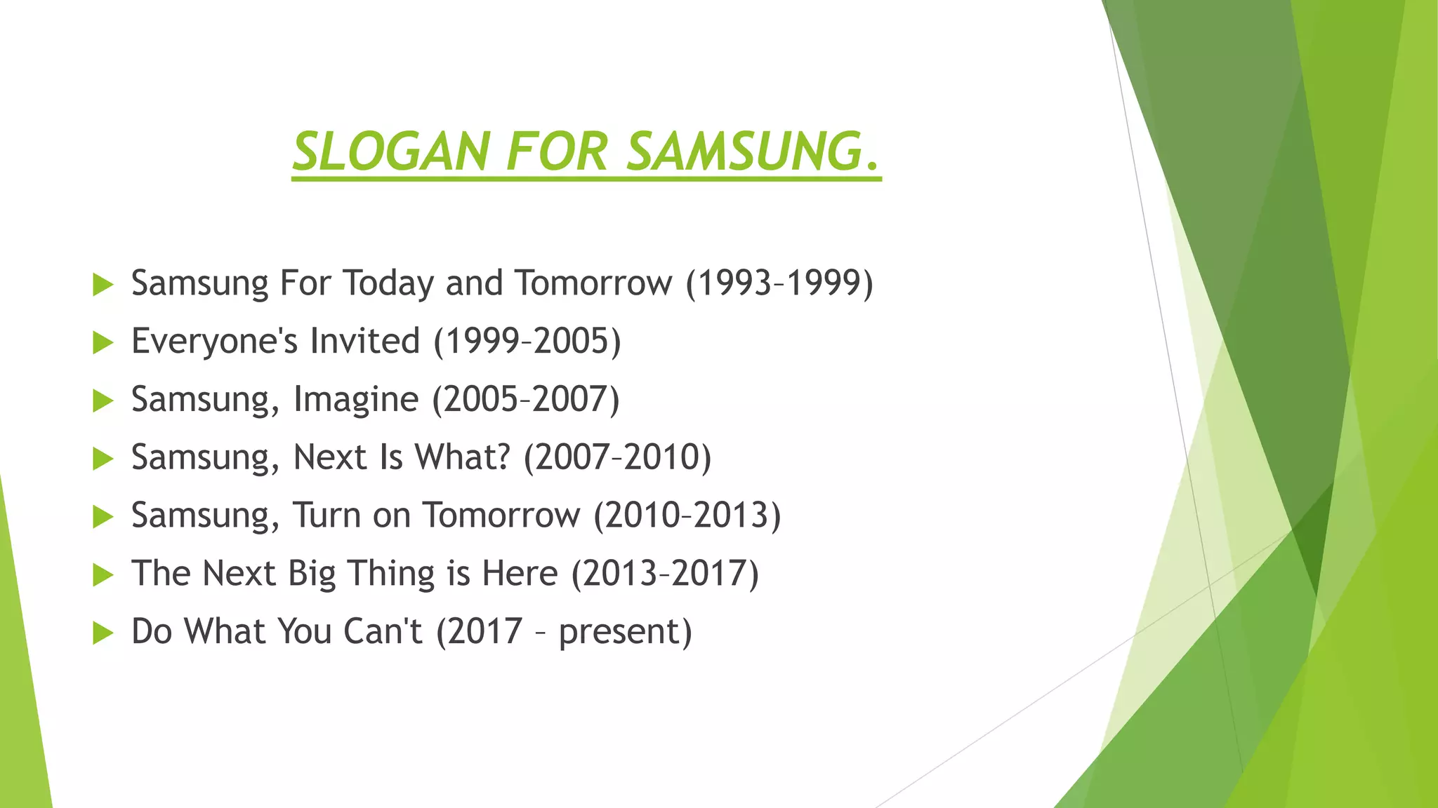 SLOGAN FOR SAMSUNG.
 Samsung For Today and Tomorrow (1993–1999)
 Everyone's Invited (1999–2005)
 Samsung, Imagine (2005–2007)
 Samsung, Next Is What? (2007–2010)
 Samsung, Turn on Tomorrow (2010–2013)
 The Next Big Thing is Here (2013–2017)
 Do What You Can't (2017 – present)
 