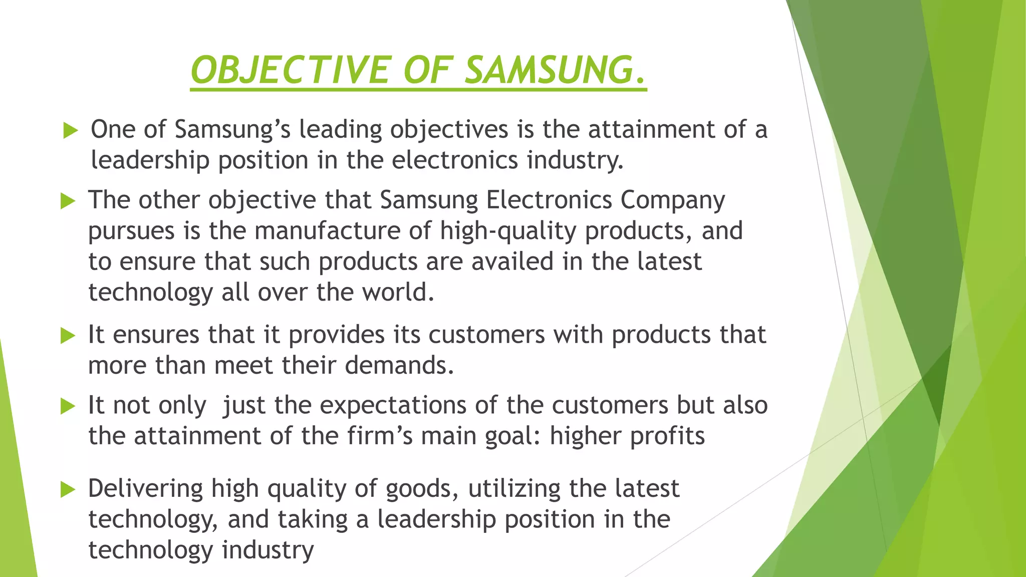 OBJECTIVE OF SAMSUNG.
 One of Samsung’s leading objectives is the attainment of a
leadership position in the electronics industry.
 It ensures that it provides its customers with products that
more than meet their demands.
 The other objective that Samsung Electronics Company
pursues is the manufacture of high-quality products, and
to ensure that such products are availed in the latest
technology all over the world.
 It not only just the expectations of the customers but also
the attainment of the firm’s main goal: higher profits
 Delivering high quality of goods, utilizing the latest
technology, and taking a leadership position in the
technology industry
 