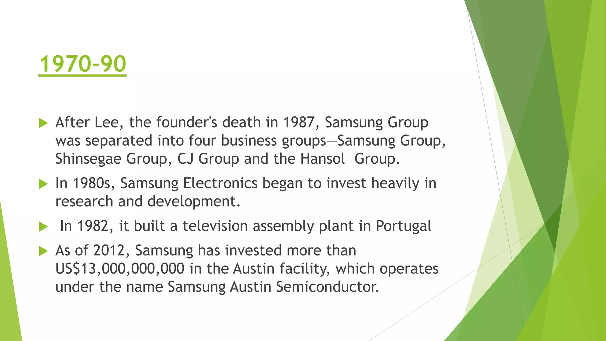 1970-90
 After Lee, the founder's death in 1987, Samsung Group
was separated into four business groups—Samsung Group,
Shinsegae Group, CJ Group and the Hansol Group.
 In 1980s, Samsung Electronics began to invest heavily in
research and development.
 In 1982, it built a television assembly plant in Portugal
 As of 2012, Samsung has invested more than
US$13,000,000,000 in the Austin facility, which operates
under the name Samsung Austin Semiconductor.
 