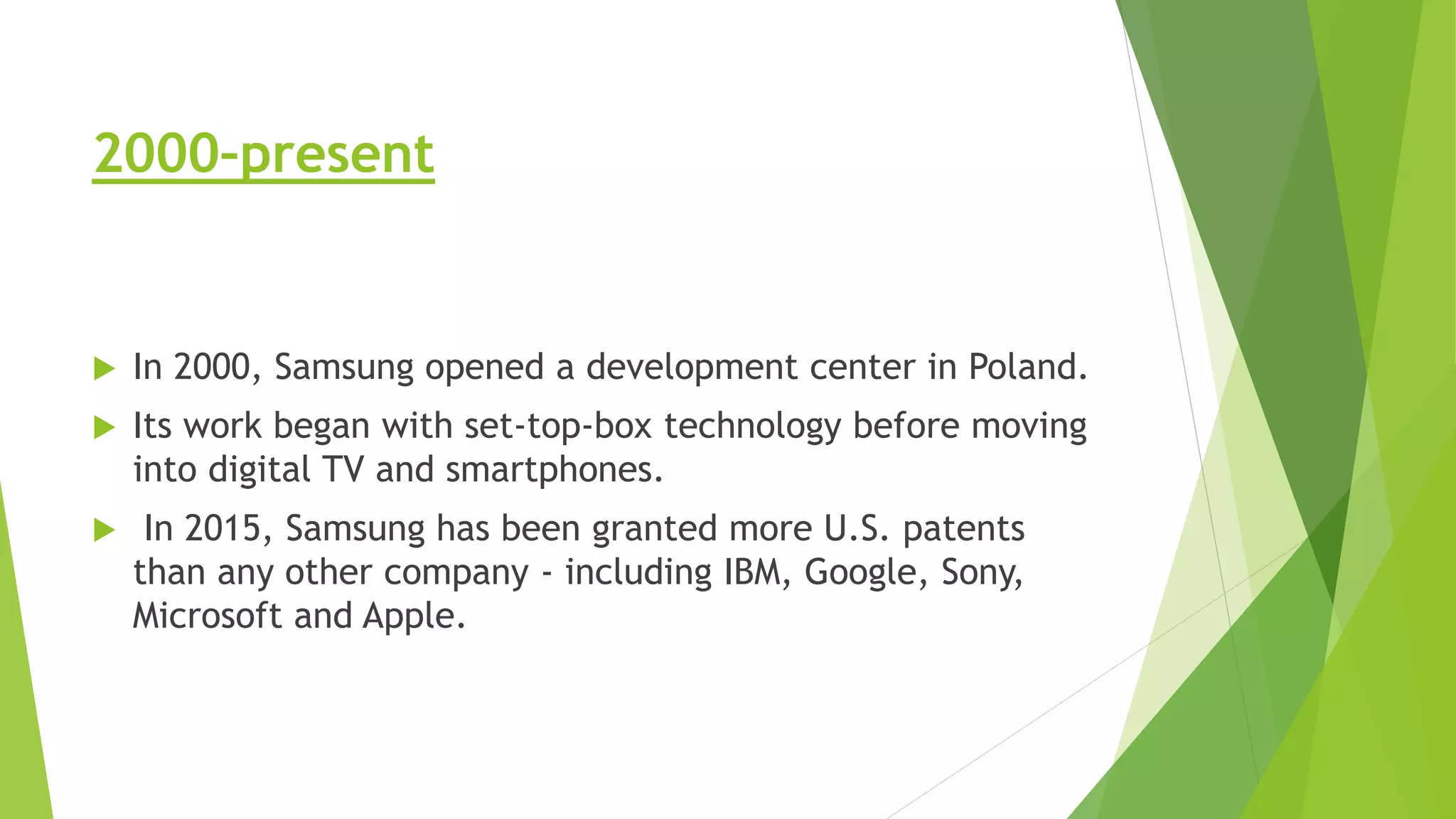 2000–present
 In 2000, Samsung opened a development center in Poland.
 Its work began with set-top-box technology before moving
into digital TV and smartphones.
 In 2015, Samsung has been granted more U.S. patents
than any other company - including IBM, Google, Sony,
Microsoft and Apple.
 