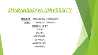 SHARANBASAVA UNIVERSITY
SUBJECT : MANAGERIAL ECONOMICS.
TOPIC : SAMSUNG COMPANY.
PRESENTED BY
SUMAN.
SACHIN.
VEERBADRA.
SUHARSH.
AVINASH PATIL.
SHASHANK.
 