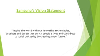 Samsung’s Vision Statement
“Inspire the world with our innovative technologies,
products and design that enrich people’s lives and contribute
to social prosperity by creating a new future.”
 