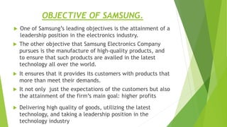 OBJECTIVE OF SAMSUNG.
 One of Samsung’s leading objectives is the attainment of a
leadership position in the electronics industry.
 It ensures that it provides its customers with products that
more than meet their demands.
 The other objective that Samsung Electronics Company
pursues is the manufacture of high-quality products, and
to ensure that such products are availed in the latest
technology all over the world.
 It not only just the expectations of the customers but also
the attainment of the firm’s main goal: higher profits
 Delivering high quality of goods, utilizing the latest
technology, and taking a leadership position in the
technology industry
 