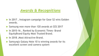 Awards & Recognitions
 In 2017 , Instagram campaign for Gear S2 wins Golden
awards.
 Samsung won more than 120 awards at CES 2017
 In 2015-16 , Ranked by Economic Times- Brand
EquityBrand Equity Most Trusted Brand.
 In 2018 ,Most Attractive Brand.
 Samsung's Galaxy Note 10 is winning awards for its
excellent screen and camera system
 