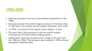 1990–2000
 Samsung started to rise as an international corporation in the
1990s.
 Samsung became the world's largest producer of memory chips
in 1992 and is the world's second-largest chipmaker after Intel.
 In 1995, it created its first liquid-crystal display screen.
 Ten years later, Samsung grew to be the world's largest
manufacturer of liquid-crystal display panels.
 Additionally, Samsung manufactured a range of aircraft from
the 1980s to 1990s. The company was founded in 1999 as Korea
Aerospace Industries (KAI).
 