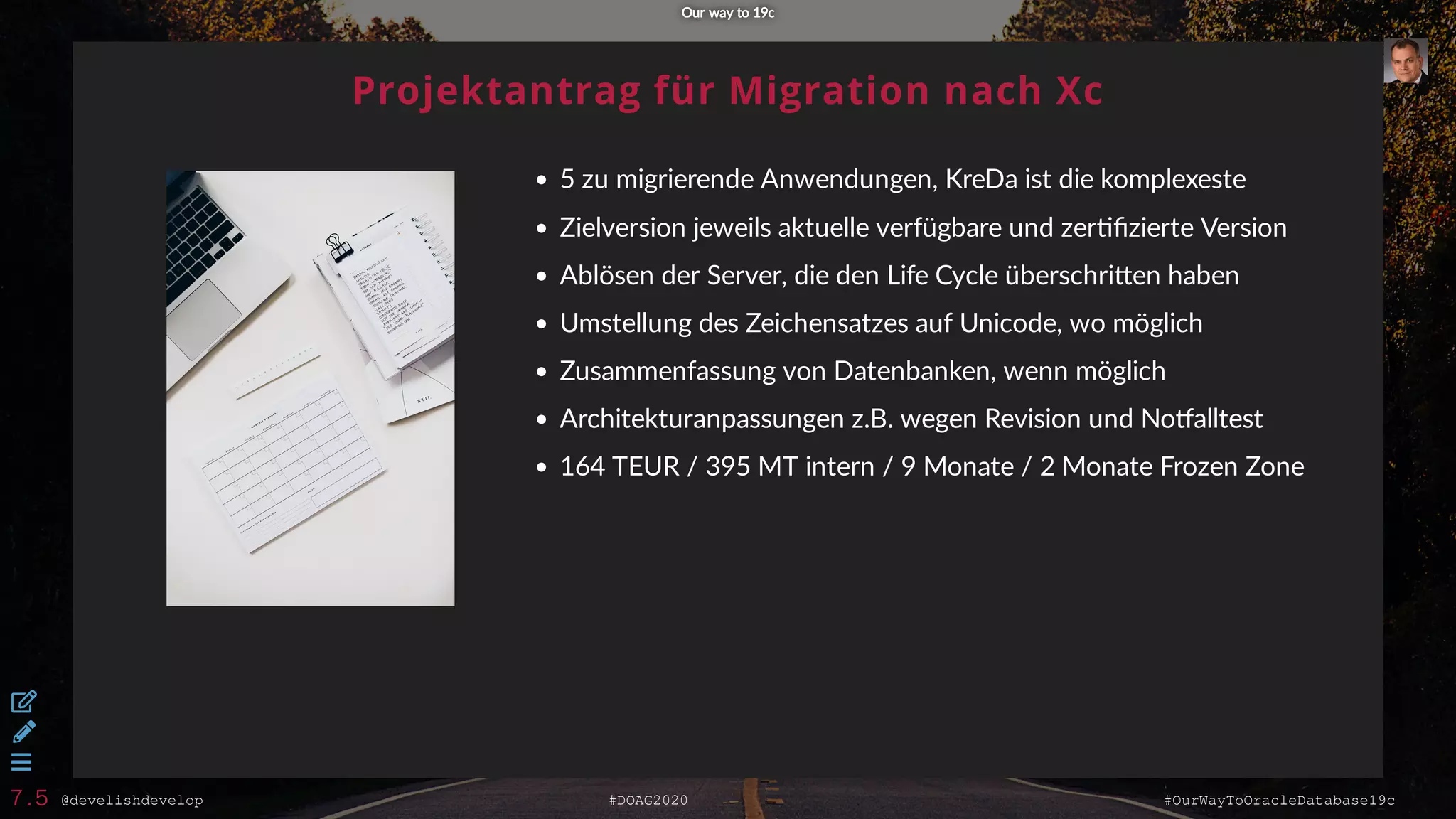 @develishdevelop #DOAG2020 #OurWayToOracleDatabase19c
Projektantrag für Migration nach Xc
5 zu migrierende Anwendungen, KreDa ist die komplexeste
Zielversion jeweils aktuelle verfügbare und zer ﬁzierte Version
Ablösen der Server, die den Life Cycle überschri en haben
Umstellung des Zeichensatzes auf Unicode, wo möglich
Zusammenfassung von Datenbanken, wenn möglich
Architekturanpassungen z.B. wegen Revision und No alltest
164 TEUR / 395 MT intern / 9 Monate / 2 Monate Frozen Zone
Our way to 19cOur way to 19c



7.5
 