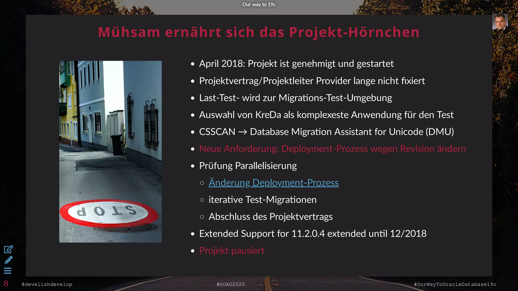 @develishdevelop #DOAG2020 #OurWayToOracleDatabase19c
Mühsam ernährt sich das Projekt-Hörnchen
April 2018: Projekt ist genehmigt und gestartet
Projektvertrag/Projektleiter Provider lange nicht ﬁxiert
Last-Test- wird zur Migra ons-Test-Umgebung
Auswahl von KreDa als komplexeste Anwendung für den Test
CSSCAN → Database Migra on Assistant for Unicode (DMU)
Neue Anforderung: Deployment-Prozess wegen Revision ändern
Prüfung Parallelisierung
itera ve Test-Migra onen
Abschluss des Projektvertrags
Extended Support for 11.2.0.4 extended un l 12/2018
Projekt pausiert
Änderung Deployment-Prozess
Our way to 19cOur way to 19c



8
 