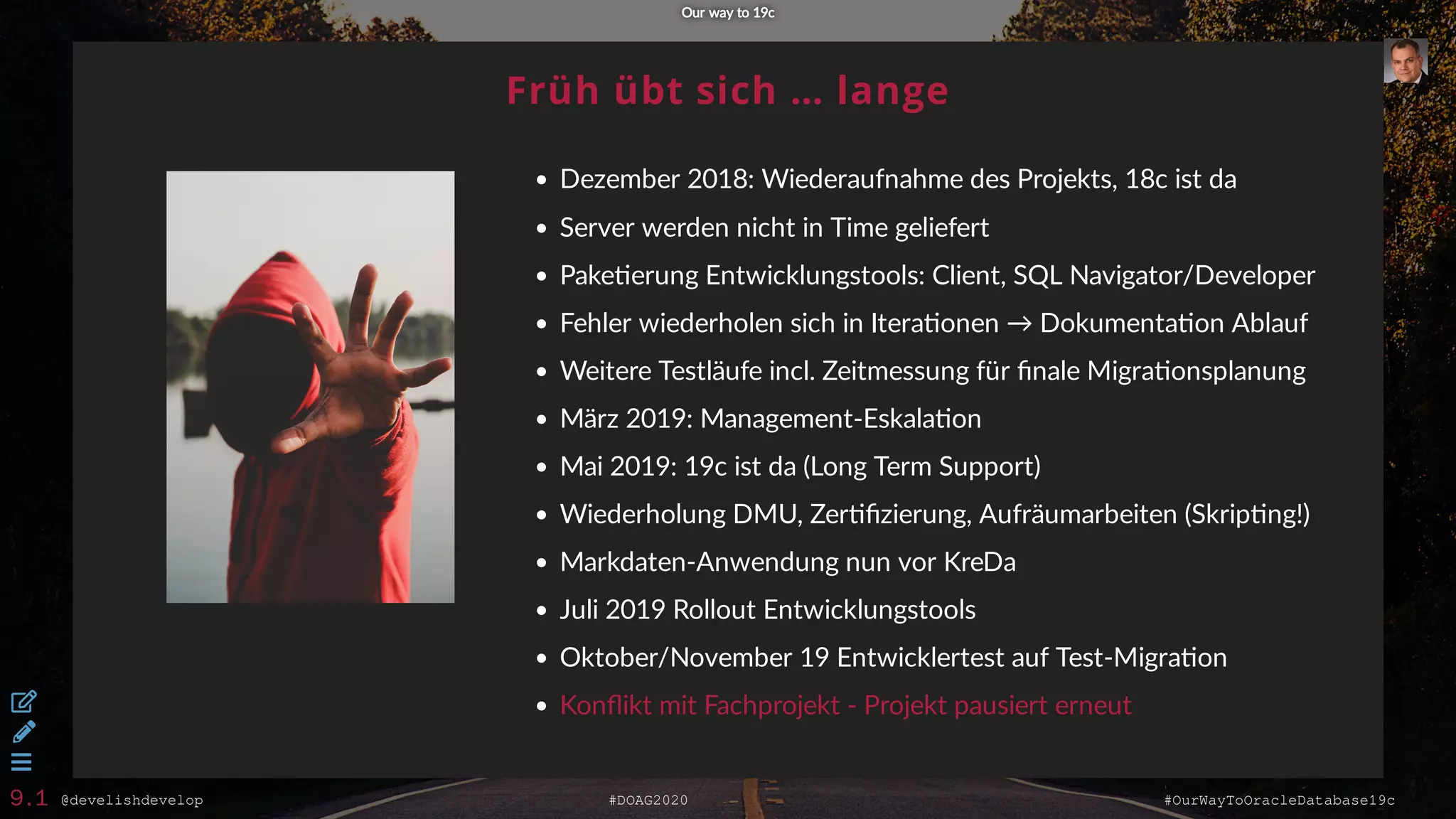 @develishdevelop #DOAG2020 #OurWayToOracleDatabase19c
Früh übt sich … lange
Dezember 2018: Wiederaufnahme des Projekts, 18c ist da
Server werden nicht in Time geliefert
Pake erung Entwicklungstools: Client, SQL Navigator/Developer
Fehler wiederholen sich in Itera onen → Dokumenta on Ablauf
Weitere Testläufe incl. Zeitmessung für ﬁnale Migra onsplanung
März 2019: Management-Eskala on
Mai 2019: 19c ist da (Long Term Support)
Wiederholung DMU, Zer ﬁzierung, Aufräumarbeiten (Skrip ng!)
Markdaten-Anwendung nun vor KreDa
Juli 2019 Rollout Entwicklungstools
Oktober/November 19 Entwicklertest auf Test-Migra on
Konﬂikt mit Fachprojekt - Projekt pausiert erneut
Our way to 19cOur way to 19c



9.1
 