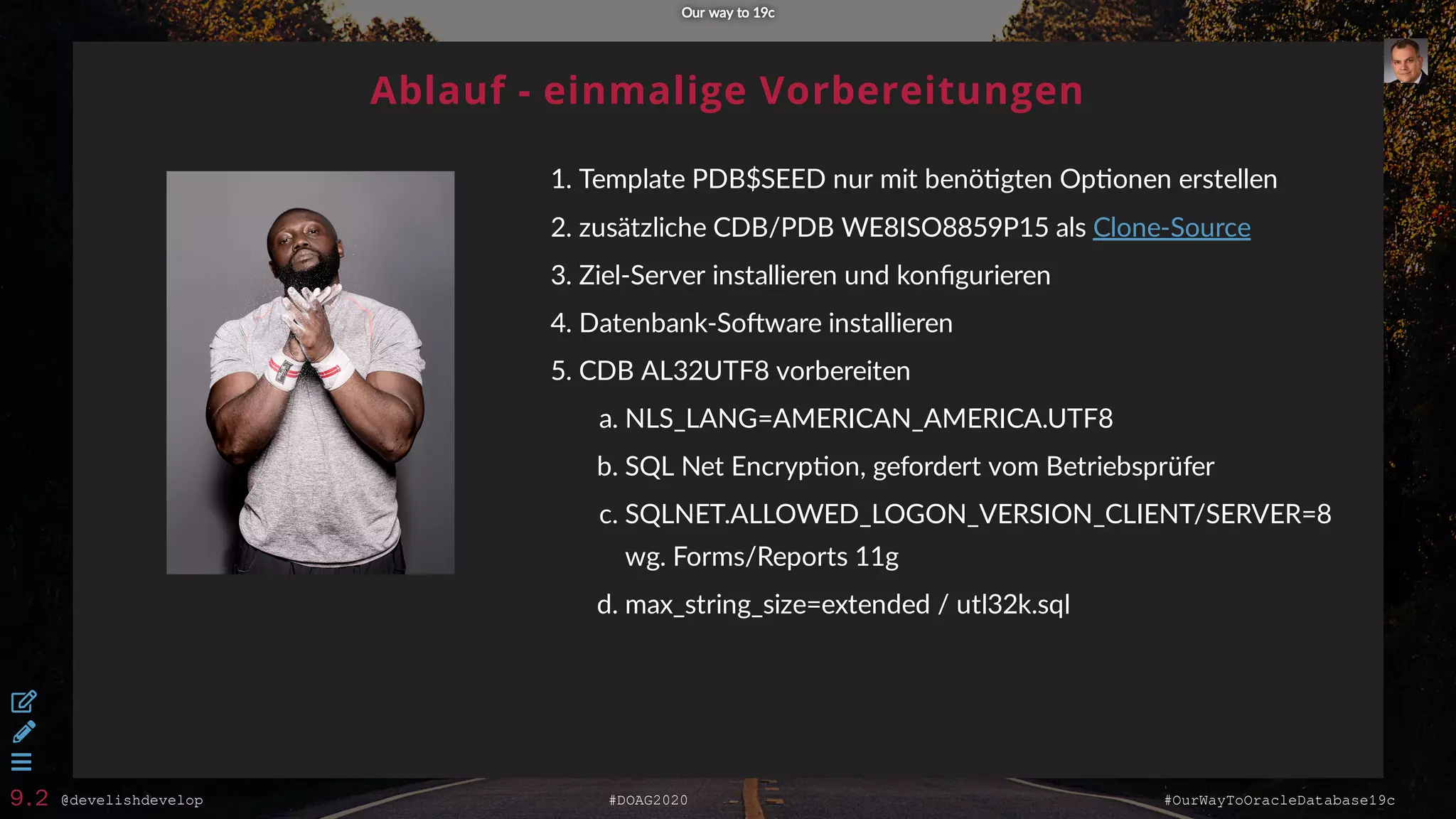 @develishdevelop #DOAG2020 #OurWayToOracleDatabase19c
Ablauf - einmalige Vorbereitungen
1. Template PDB$SEED nur mit benö gten Op onen erstellen
2. zusätzliche CDB/PDB WE8ISO8859P15 als
3. Ziel-Server installieren und konﬁgurieren
4. Datenbank-So ware installieren
5. CDB AL32UTF8 vorbereiten
a. NLS_LANG=AMERICAN_AMERICA.UTF8
b. SQL Net Encryp on, gefordert vom Betriebsprüfer
c. SQLNET.ALLOWED_LOGON_VERSION_CLIENT/SERVER=8
wg. Forms/Reports 11g
d. max_string_size=extended / utl32k.sql
Clone-Source
Our way to 19cOur way to 19c



9.2
 