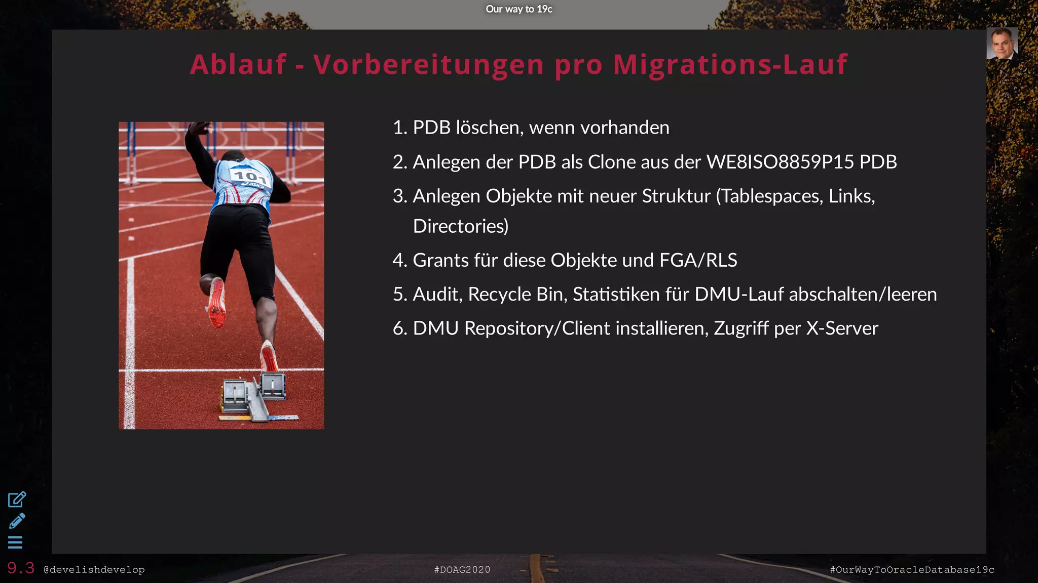 @develishdevelop #DOAG2020 #OurWayToOracleDatabase19c
Ablauf - Vorbereitungen pro Migrations-Lauf
1. PDB löschen, wenn vorhanden
2. Anlegen der PDB als Clone aus der WE8ISO8859P15 PDB
3. Anlegen Objekte mit neuer Struktur (Tablespaces, Links,
Directories)
4. Grants für diese Objekte und FGA/RLS
5. Audit, Recycle Bin, Sta s ken für DMU-Lauf abschalten/leeren
6. DMU Repository/Client installieren, Zugriﬀ per X-Server
Our way to 19cOur way to 19c



9.3
 