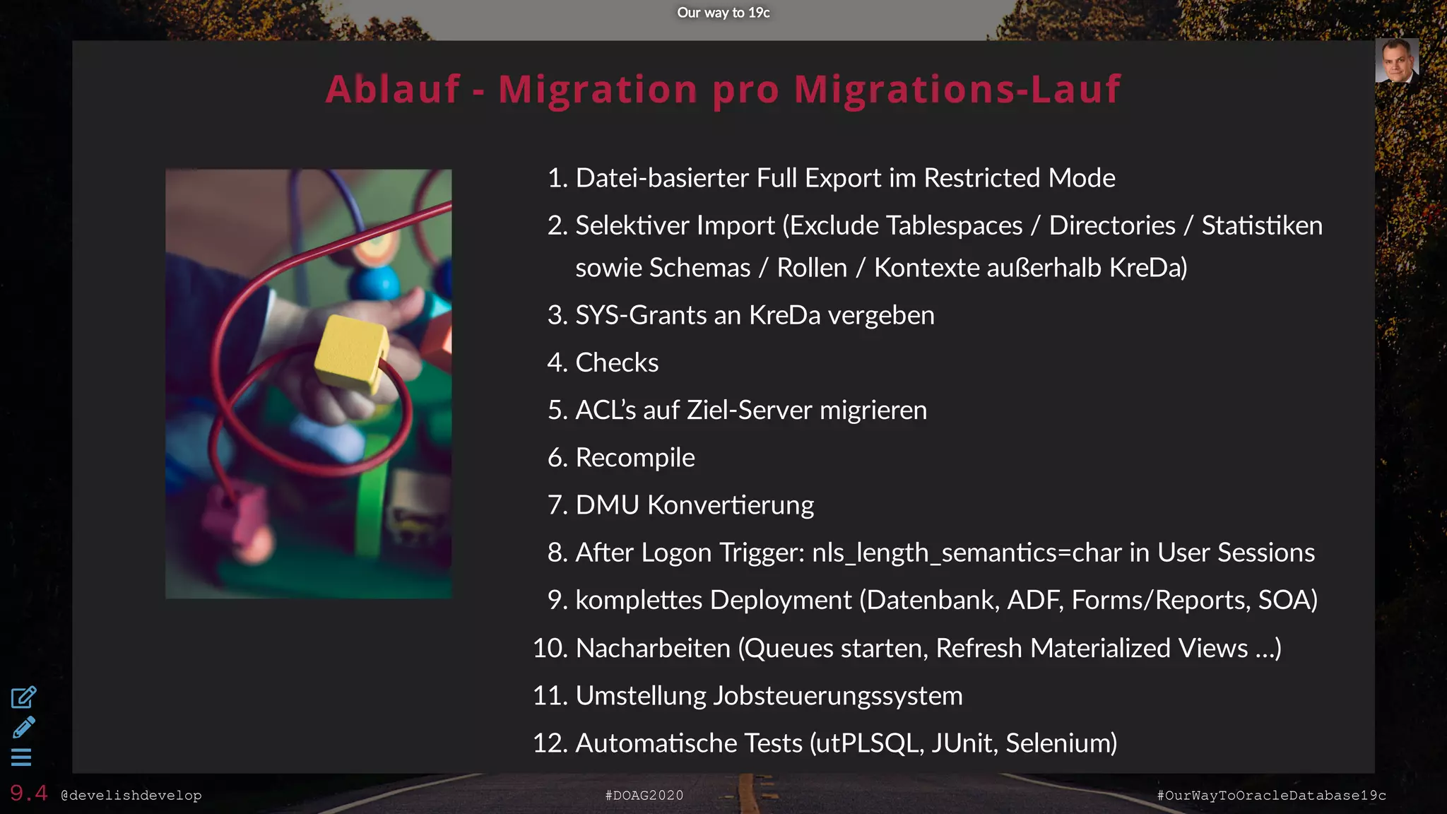 @develishdevelop #DOAG2020 #OurWayToOracleDatabase19c
Ablauf - Migration pro Migrations-Lauf
1. Datei-basierter Full Export im Restricted Mode
2. Selek ver Import (Exclude Tablespaces / Directories / Sta s ken
sowie Schemas / Rollen / Kontexte außerhalb KreDa)
3. SYS-Grants an KreDa vergeben
4. Checks
5. ACL’s auf Ziel-Server migrieren
6. Recompile
7. DMU Konver erung
8. A er Logon Trigger: nls_length_seman cs=char in User Sessions
9. komple es Deployment (Datenbank, ADF, Forms/Reports, SOA)
10. Nacharbeiten (Queues starten, Refresh Materialized Views …)
11. Umstellung Jobsteuerungssystem
12. Automa sche Tests (utPLSQL, JUnit, Selenium)
Our way to 19cOur way to 19c



9.4
 