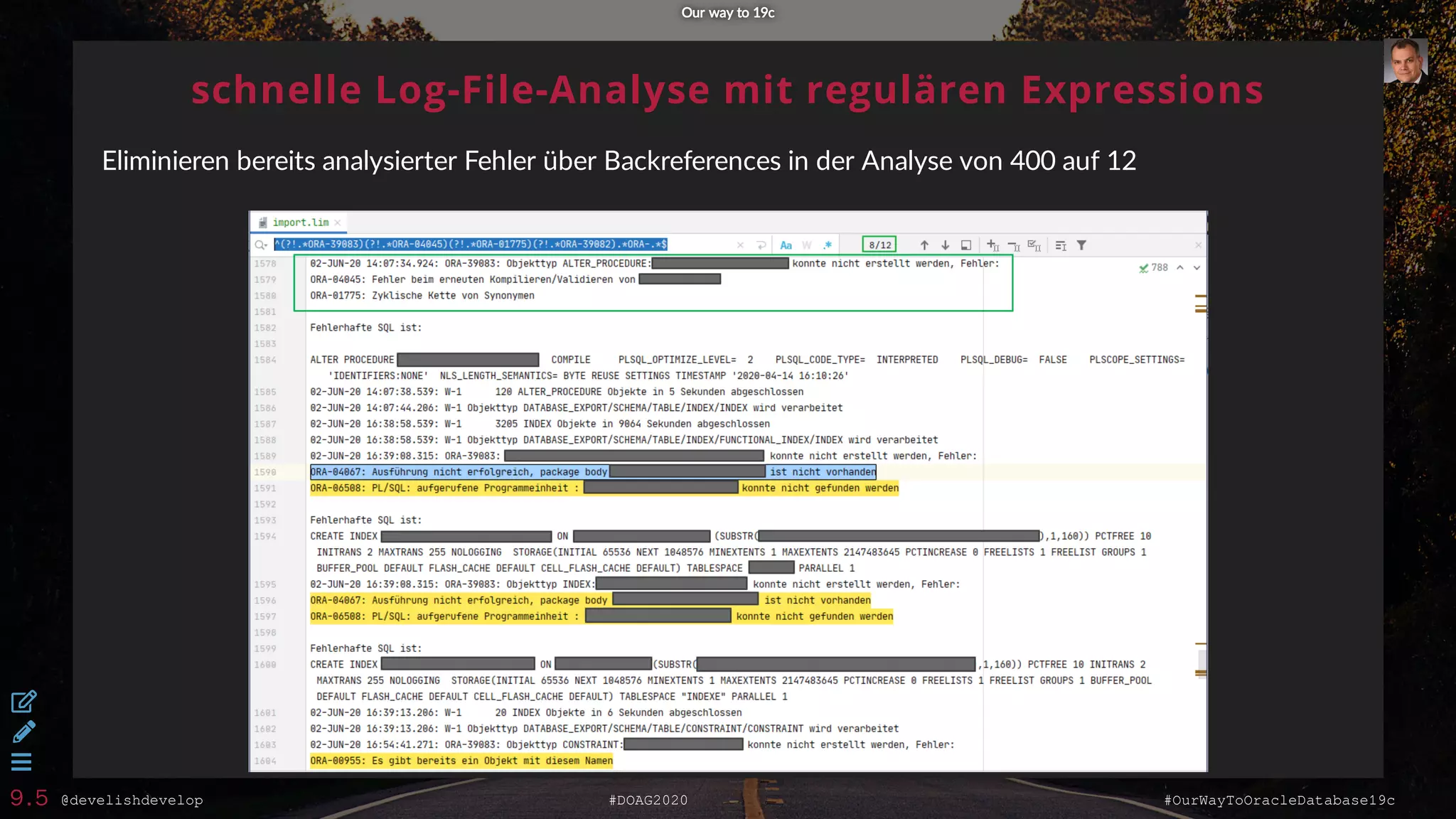 @develishdevelop #DOAG2020 #OurWayToOracleDatabase19c
schnelle Log-File-Analyse mit regulären Expressions
Eliminieren bereits analysierter Fehler über Backreferences in der Analyse von 400 auf 12
Our way to 19cOur way to 19c



9.5
 