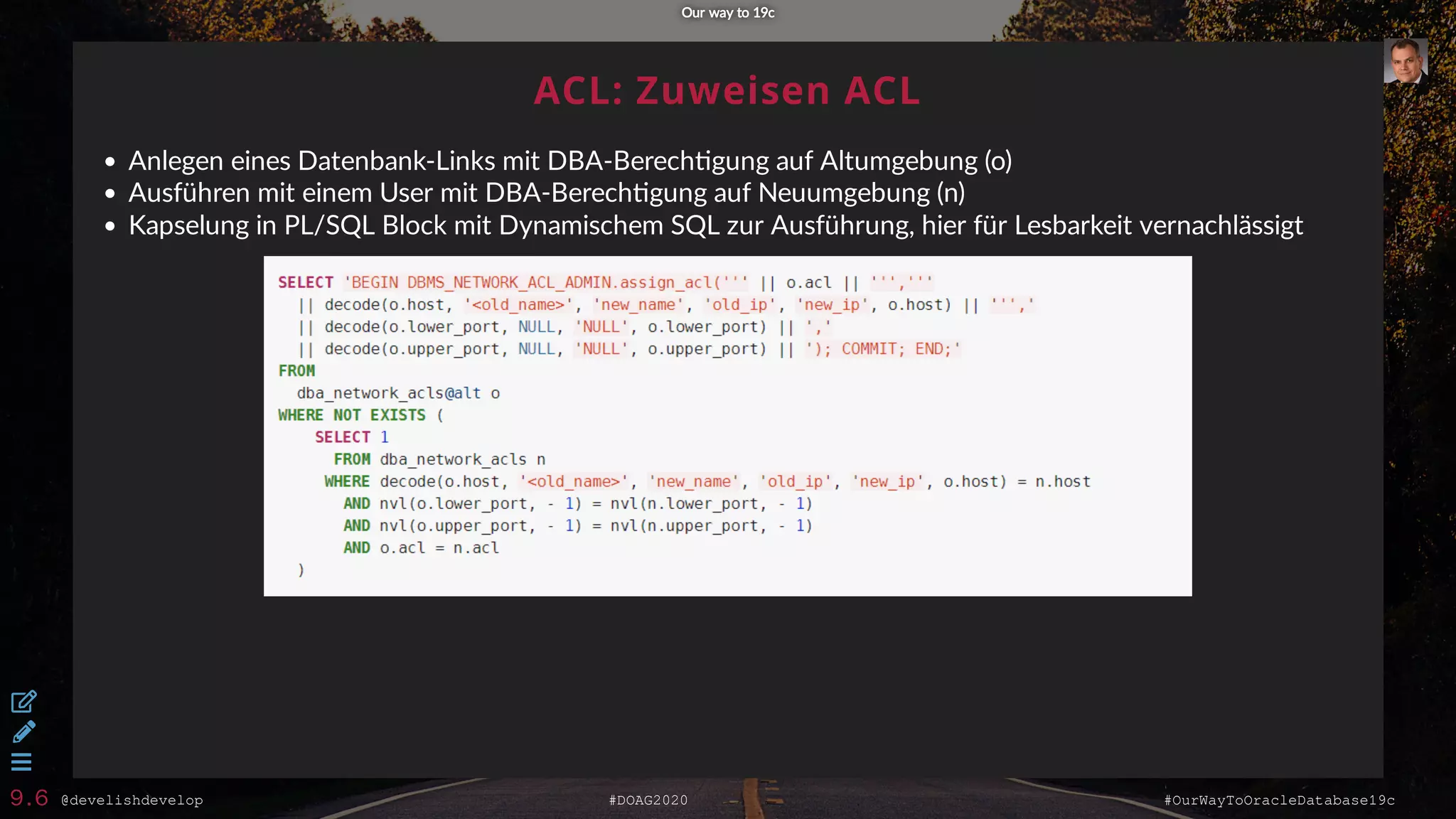 @develishdevelop #DOAG2020 #OurWayToOracleDatabase19c
ACL: Zuweisen ACL
Anlegen eines Datenbank-Links mit DBA-Berech gung auf Altumgebung (o)
Ausführen mit einem User mit DBA-Berech gung auf Neuumgebung (n)
Kapselung in PL/SQL Block mit Dynamischem SQL zur Ausführung, hier für Lesbarkeit vernachlässigt
Our way to 19cOur way to 19c



9.6
 
