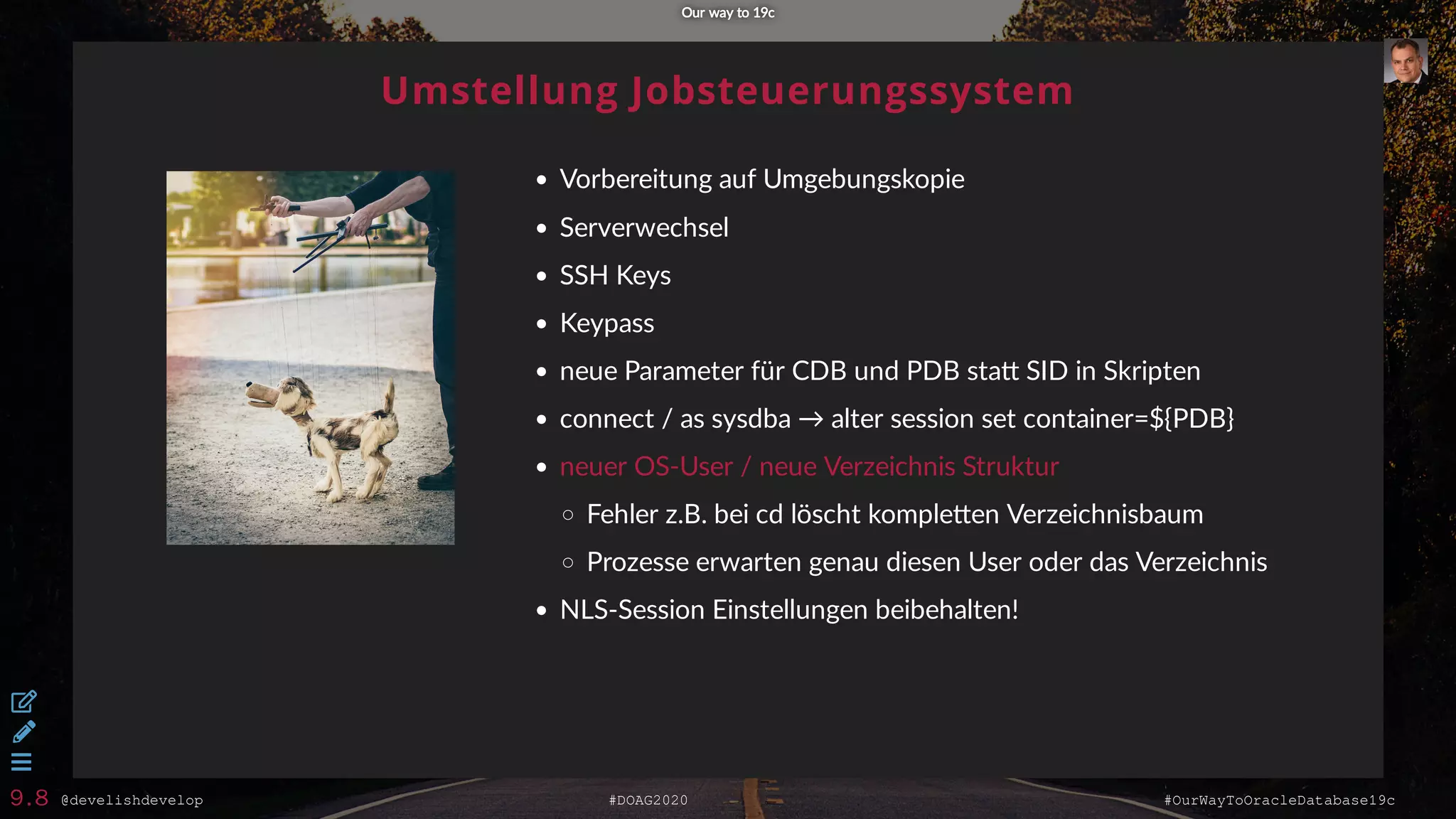@develishdevelop #DOAG2020 #OurWayToOracleDatabase19c
Umstellung Jobsteuerungssystem
Vorbereitung auf Umgebungskopie
Serverwechsel
SSH Keys
Keypass
neue Parameter für CDB und PDB sta SID in Skripten
connect / as sysdba → alter session set container=${PDB}
neuer OS-User / neue Verzeichnis Struktur
Fehler z.B. bei cd löscht komple en Verzeichnisbaum
Prozesse erwarten genau diesen User oder das Verzeichnis
NLS-Session Einstellungen beibehalten!
Our way to 19cOur way to 19c



9.8
 