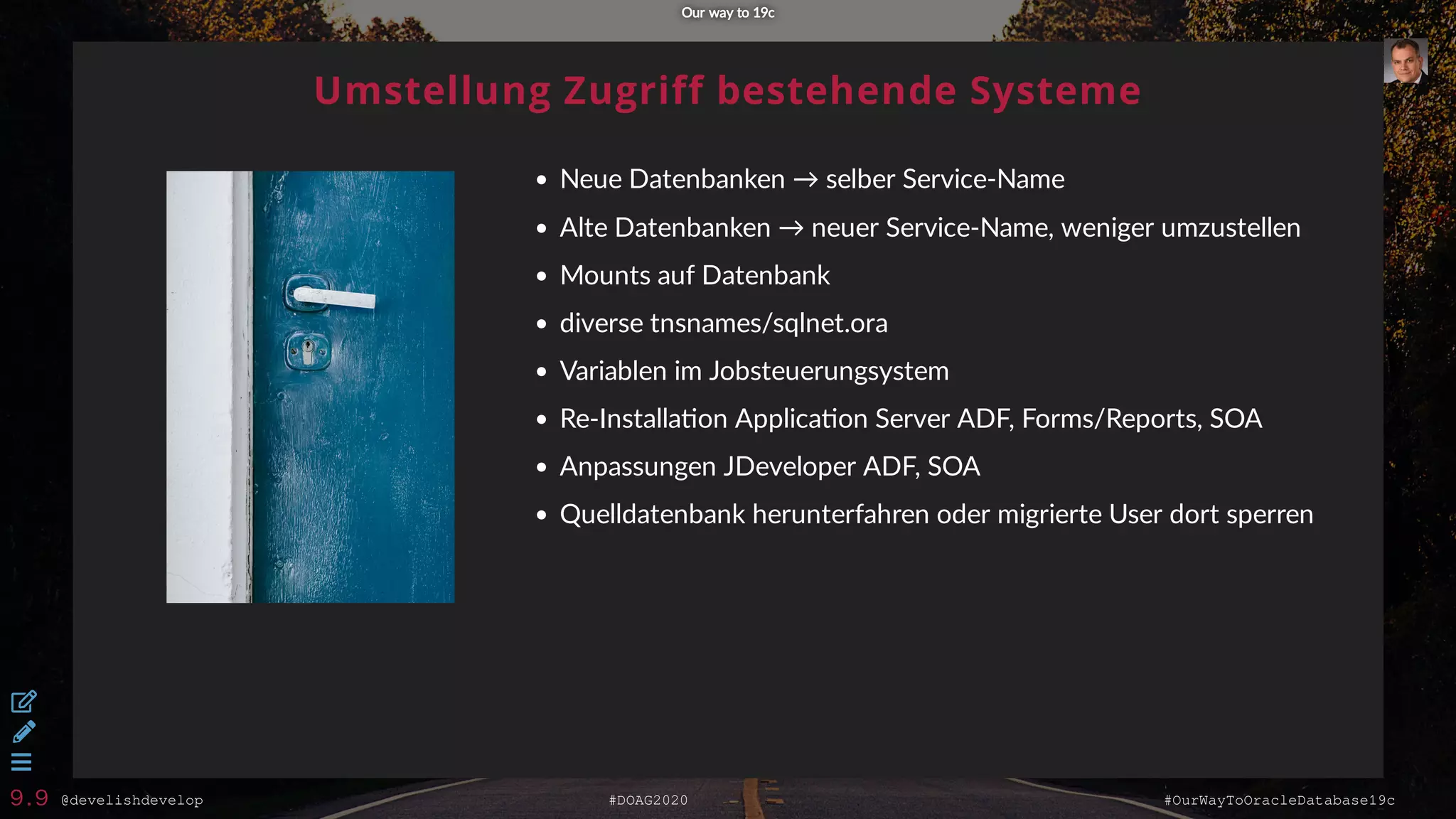 @develishdevelop #DOAG2020 #OurWayToOracleDatabase19c
Umstellung Zugriff bestehende Systeme
Neue Datenbanken → selber Service-Name
Alte Datenbanken → neuer Service-Name, weniger umzustellen
Mounts auf Datenbank
diverse tnsnames/sqlnet.ora
Variablen im Jobsteuerungsystem
Re-Installa on Applica on Server ADF, Forms/Reports, SOA
Anpassungen JDeveloper ADF, SOA
Quelldatenbank herunterfahren oder migrierte User dort sperren
Our way to 19cOur way to 19c



9.9
 