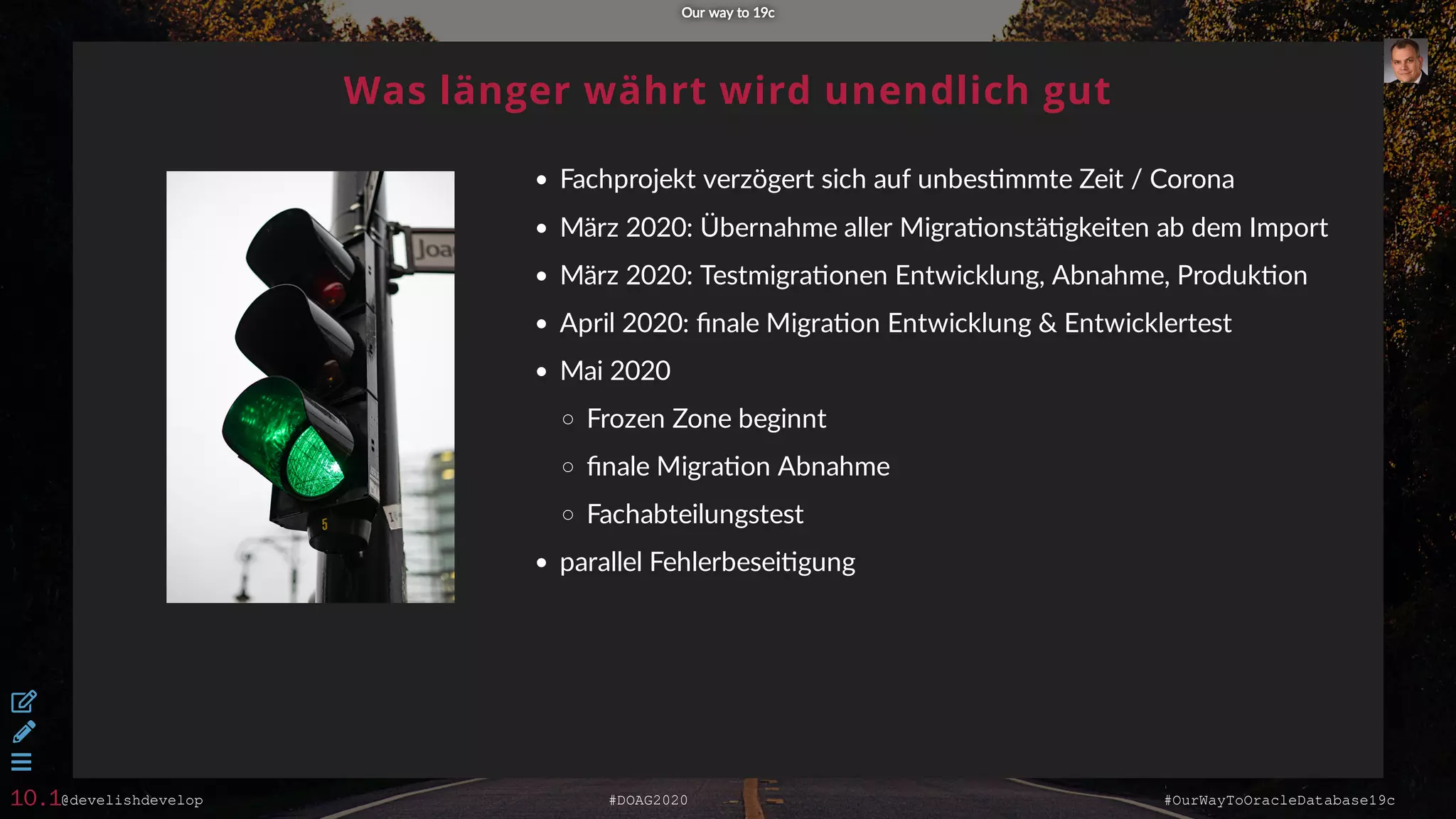 @develishdevelop #DOAG2020 #OurWayToOracleDatabase19c
Was länger währt wird unendlich gut
Fachprojekt verzögert sich auf unbes mmte Zeit / Corona
März 2020: Übernahme aller Migra onstä gkeiten ab dem Import
März 2020: Testmigra onen Entwicklung, Abnahme, Produk on
April 2020: ﬁnale Migra on Entwicklung & Entwicklertest
Mai 2020
Frozen Zone beginnt
ﬁnale Migra on Abnahme
Fachabteilungstest
parallel Fehlerbesei gung
Our way to 19cOur way to 19c



10.1
 