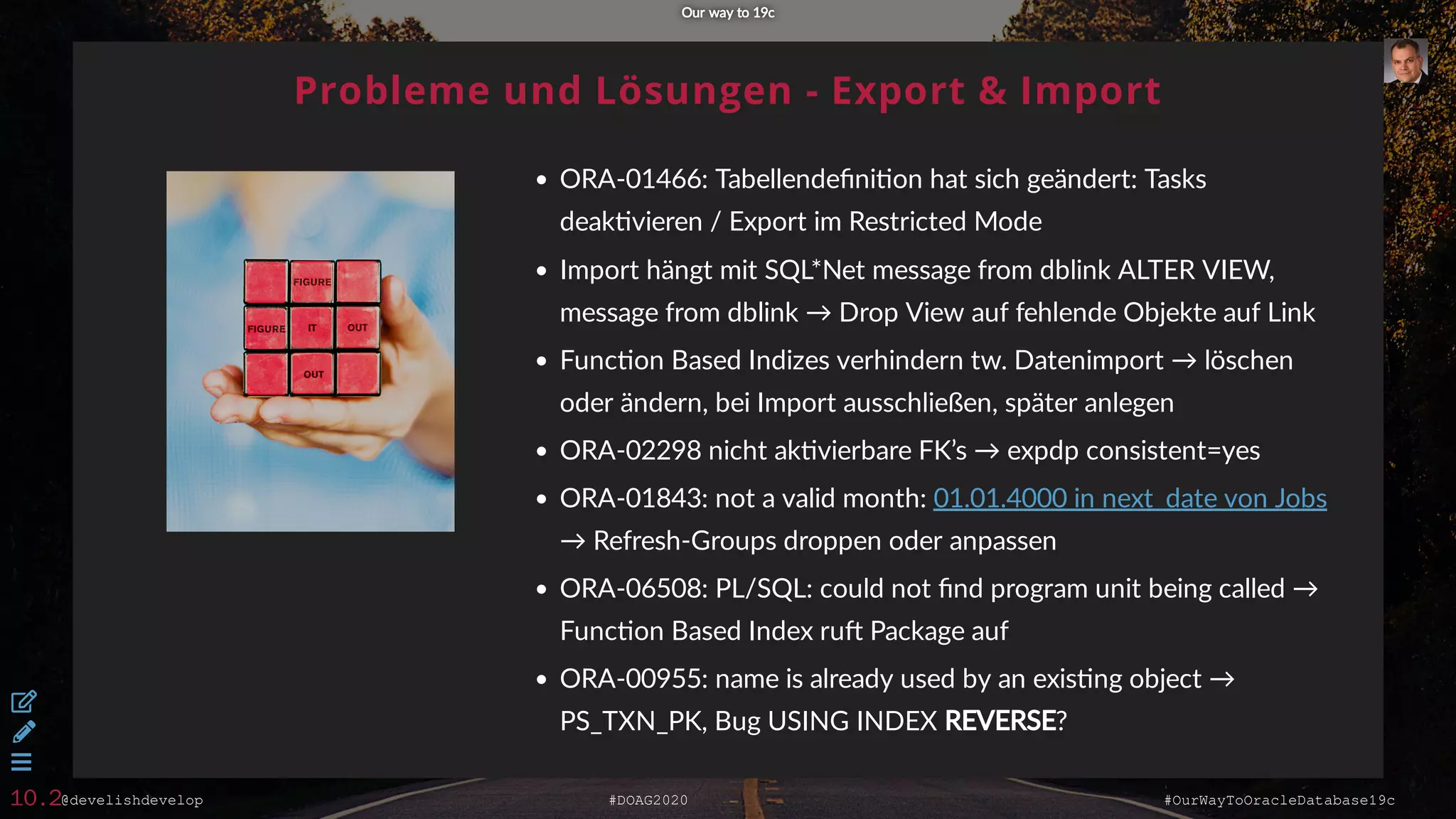 @develishdevelop #DOAG2020 #OurWayToOracleDatabase19c
Probleme und Lösungen - Export & Import
ORA-01466: Tabellendeﬁni on hat sich geändert: Tasks
deak vieren / Export im Restricted Mode
Import hängt mit SQL*Net message from dblink ALTER VIEW,
message from dblink → Drop View auf fehlende Objekte auf Link
Func on Based Indizes verhindern tw. Datenimport → löschen
oder ändern, bei Import ausschließen, später anlegen
ORA-02298 nicht ak vierbare FK’s → expdp consistent=yes
ORA-01843: not a valid month:
→ Refresh-Groups droppen oder anpassen
ORA-06508: PL/SQL: could not ﬁnd program unit being called →
Func on Based Index ru Package auf
ORA-00955: name is already used by an exis ng object →
PS_TXN_PK, Bug USING INDEX REVERSE?
01.01.4000 in next_date von Jobs
Our way to 19cOur way to 19c



10.2
 