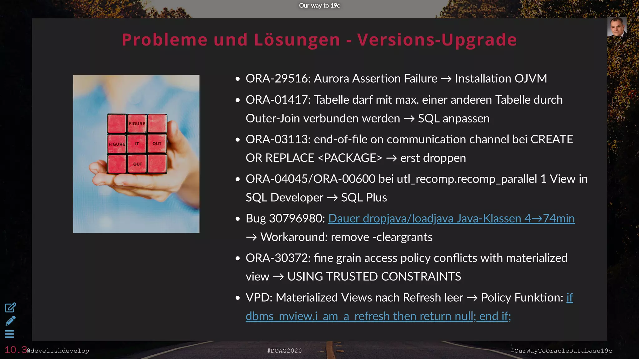 @develishdevelop #DOAG2020 #OurWayToOracleDatabase19c
Probleme und Lösungen - Versions-Upgrade
ORA-29516: Aurora Asser on Failure → Installa on OJVM
ORA-01417: Tabelle darf mit max. einer anderen Tabelle durch
Outer-Join verbunden werden → SQL anpassen
ORA-03113: end-of-ﬁle on communica on channel bei CREATE
OR REPLACE <PACKAGE> → erst droppen
ORA-04045/ORA-00600 bei utl_recomp.recomp_parallel 1 View in
SQL Developer → SQL Plus
Bug 30796980:
→ Workaround: remove -cleargrants
ORA-30372: ﬁne grain access policy conﬂicts with materialized
view → USING TRUSTED CONSTRAINTS
VPD: Materialized Views nach Refresh leer → Policy Funk on:
Dauer dropjava/loadjava Java-Klassen 4→74min
if
dbms_mview.i_am_a_refresh then return null; end if;
Our way to 19cOur way to 19c



10.3
 