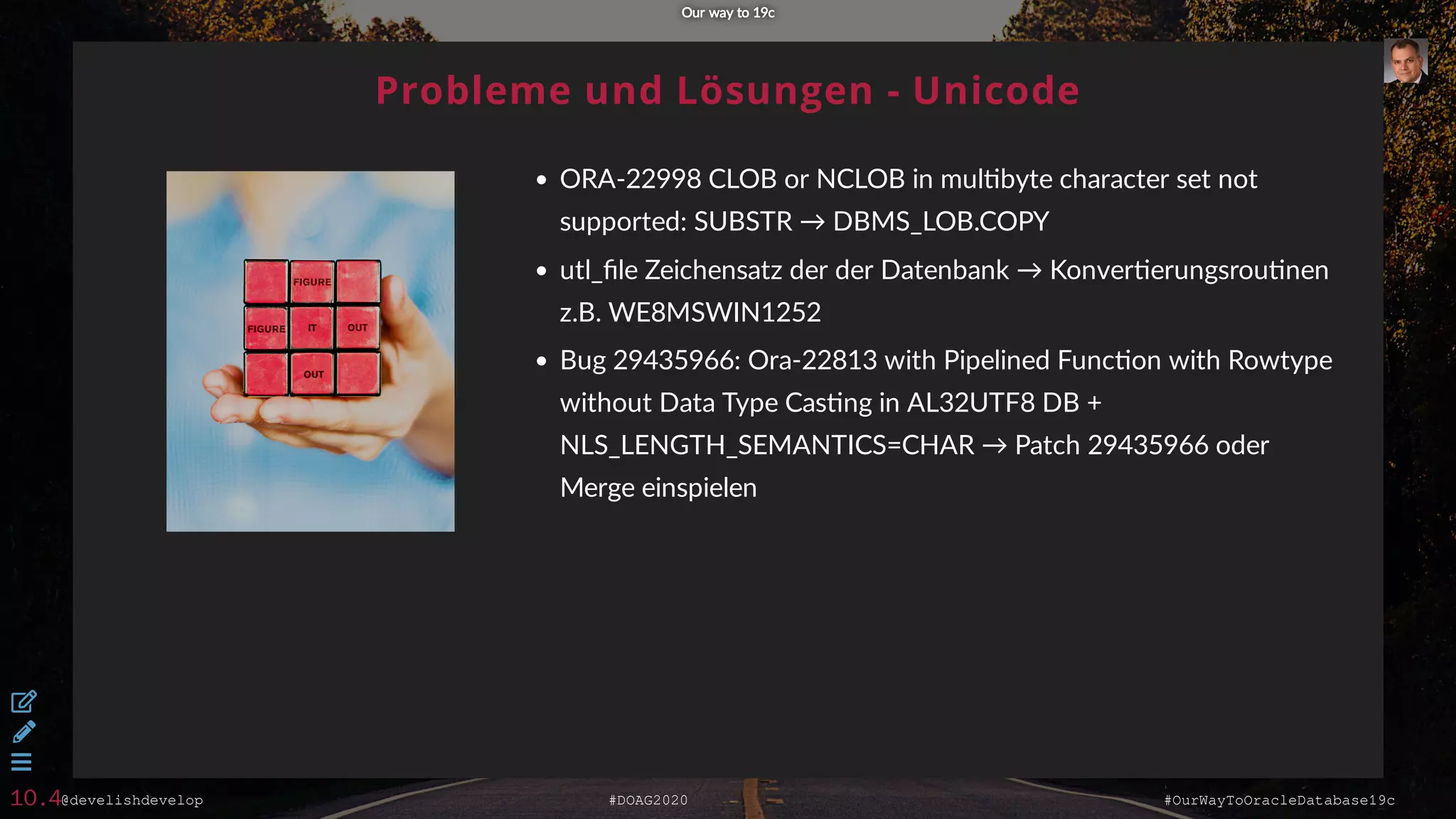 @develishdevelop #DOAG2020 #OurWayToOracleDatabase19c
Probleme und Lösungen - Unicode
ORA-22998 CLOB or NCLOB in mul byte character set not
supported: SUBSTR → DBMS_LOB.COPY
utl_ﬁle Zeichensatz der der Datenbank → Konver erungsrou nen
z.B. WE8MSWIN1252
Bug 29435966: Ora-22813 with Pipelined Func on with Rowtype
without Data Type Cas ng in AL32UTF8 DB +
NLS_LENGTH_SEMANTICS=CHAR → Patch 29435966 oder
Merge einspielen
Our way to 19cOur way to 19c



10.4
 