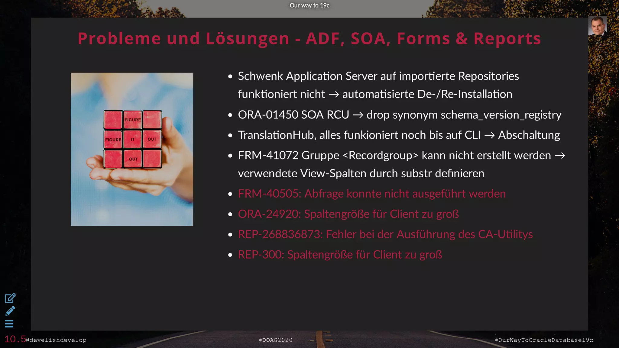 @develishdevelop #DOAG2020 #OurWayToOracleDatabase19c
Probleme und Lösungen - ADF, SOA, Forms & Reports
Schwenk Applica on Server auf impor erte Repositories
funk oniert nicht → automa sierte De-/Re-Installa on
ORA-01450 SOA RCU → drop synonym schema_version_registry
Transla onHub, alles funkioniert noch bis auf CLI → Abschaltung
FRM-41072 Gruppe <Recordgroup> kann nicht erstellt werden →
verwendete View-Spalten durch substr deﬁnieren
FRM-40505: Abfrage konnte nicht ausgeführt werden
ORA-24920: Spaltengröße für Client zu groß
REP-268836873: Fehler bei der Ausführung des CA-U litys
REP-300: Spaltengröße für Client zu groß
Our way to 19cOur way to 19c



10.5
 