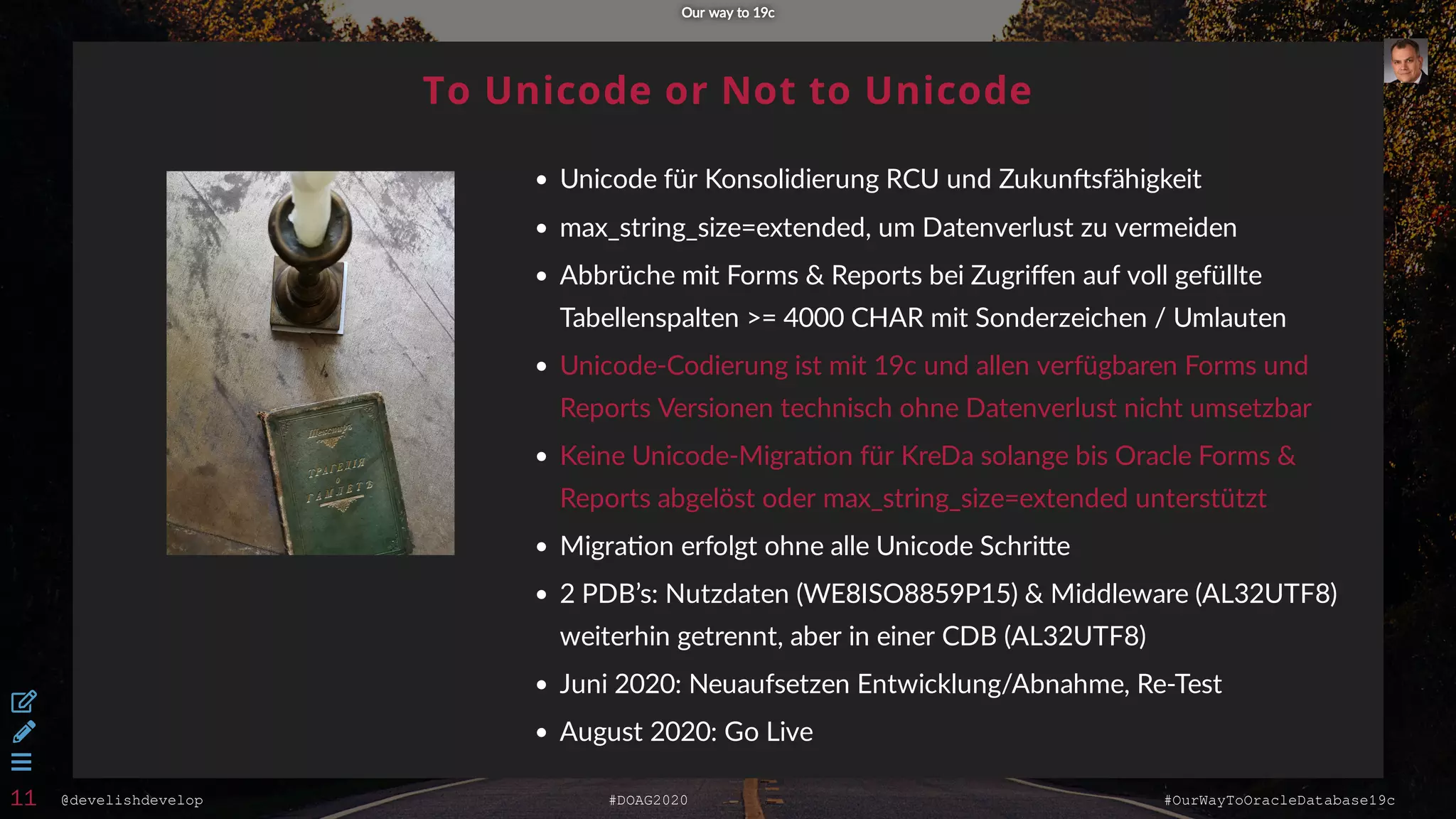@develishdevelop #DOAG2020 #OurWayToOracleDatabase19c
To Unicode or Not to Unicode
Unicode für Konsolidierung RCU und Zukun sfähigkeit
max_string_size=extended, um Datenverlust zu vermeiden
Abbrüche mit Forms & Reports bei Zugriﬀen auf voll gefüllte
Tabellenspalten >= 4000 CHAR mit Sonderzeichen / Umlauten
Unicode-Codierung ist mit 19c und allen verfügbaren Forms und
Reports Versionen technisch ohne Datenverlust nicht umsetzbar
Keine Unicode-Migra on für KreDa solange bis Oracle Forms &
Reports abgelöst oder max_string_size=extended unterstützt
Migra on erfolgt ohne alle Unicode Schri e
2 PDB’s: Nutzdaten (WE8ISO8859P15) & Middleware (AL32UTF8)
weiterhin getrennt, aber in einer CDB (AL32UTF8)
Juni 2020: Neuaufsetzen Entwicklung/Abnahme, Re-Test
August 2020: Go Live
Our way to 19cOur way to 19c



11
 