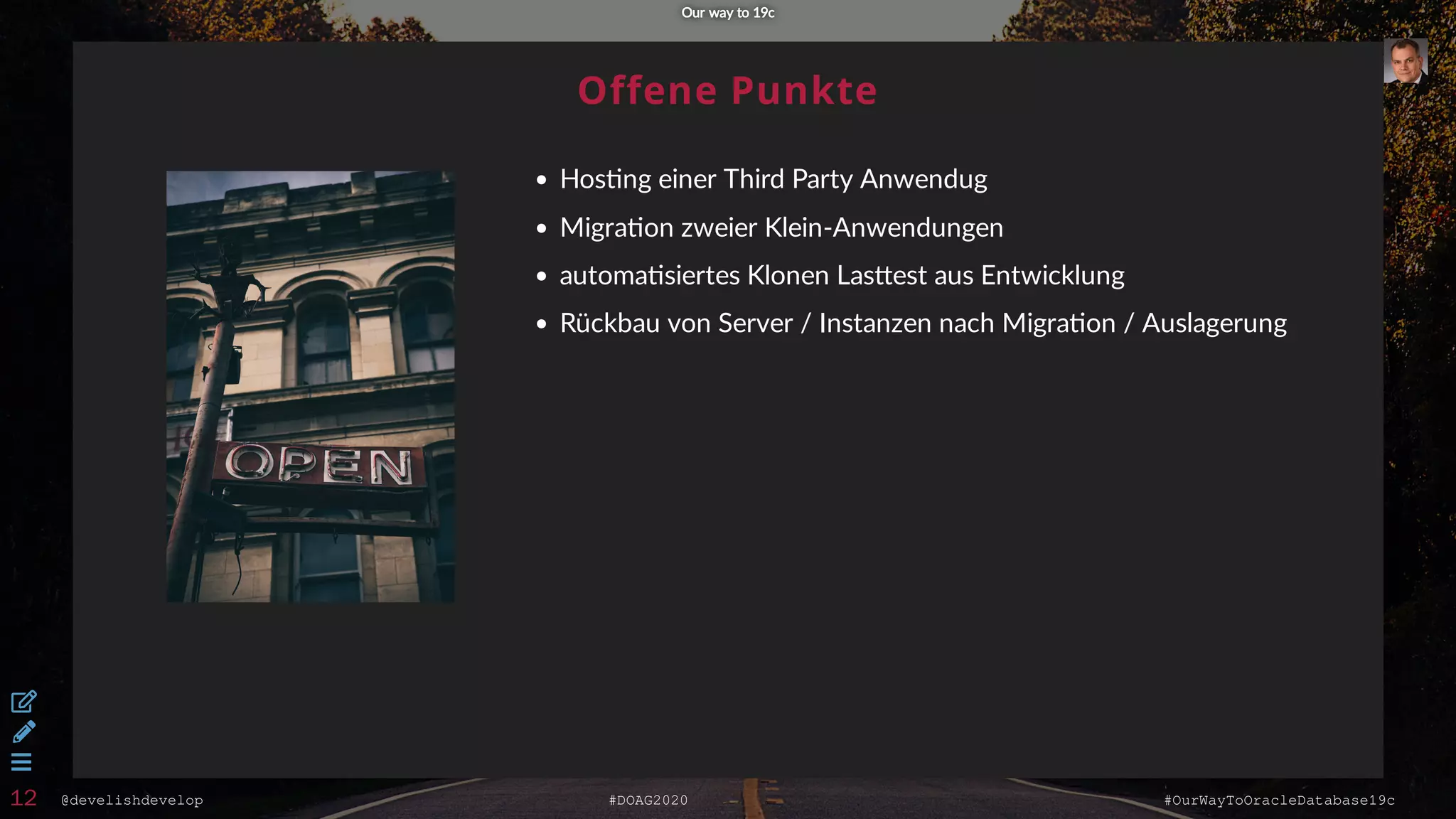 @develishdevelop #DOAG2020 #OurWayToOracleDatabase19c
Offene Punkte
Hos ng einer Third Party Anwendug
Migra on zweier Klein-Anwendungen
automa siertes Klonen Las est aus Entwicklung
Rückbau von Server / Instanzen nach Migra on / Auslagerung
Our way to 19cOur way to 19c



12
 