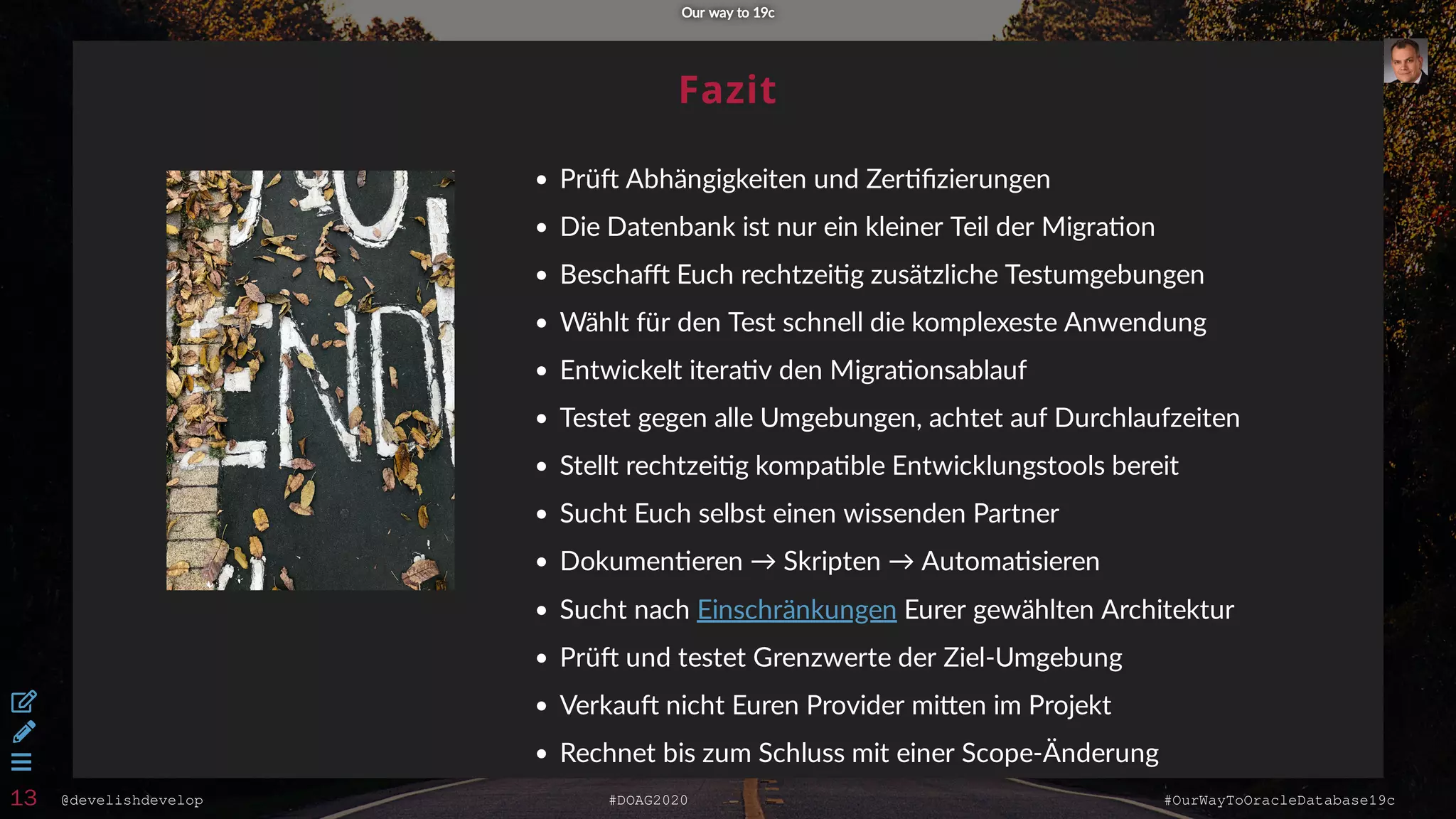 @develishdevelop #DOAG2020 #OurWayToOracleDatabase19c
Fazit
Prü Abhängigkeiten und Zer ﬁzierungen
Die Datenbank ist nur ein kleiner Teil der Migra on
Bescha Euch rechtzei g zusätzliche Testumgebungen
Wählt für den Test schnell die komplexeste Anwendung
Entwickelt itera v den Migra onsablauf
Testet gegen alle Umgebungen, achtet auf Durchlaufzeiten
Stellt rechtzei g kompa ble Entwicklungstools bereit
Sucht Euch selbst einen wissenden Partner
Dokumen eren → Skripten → Automa sieren
Sucht nach Eurer gewählten Architektur
Prü und testet Grenzwerte der Ziel-Umgebung
Verkau nicht Euren Provider mi en im Projekt
Rechnet bis zum Schluss mit einer Scope-Änderung
Einschränkungen
Our way to 19cOur way to 19c



13
 