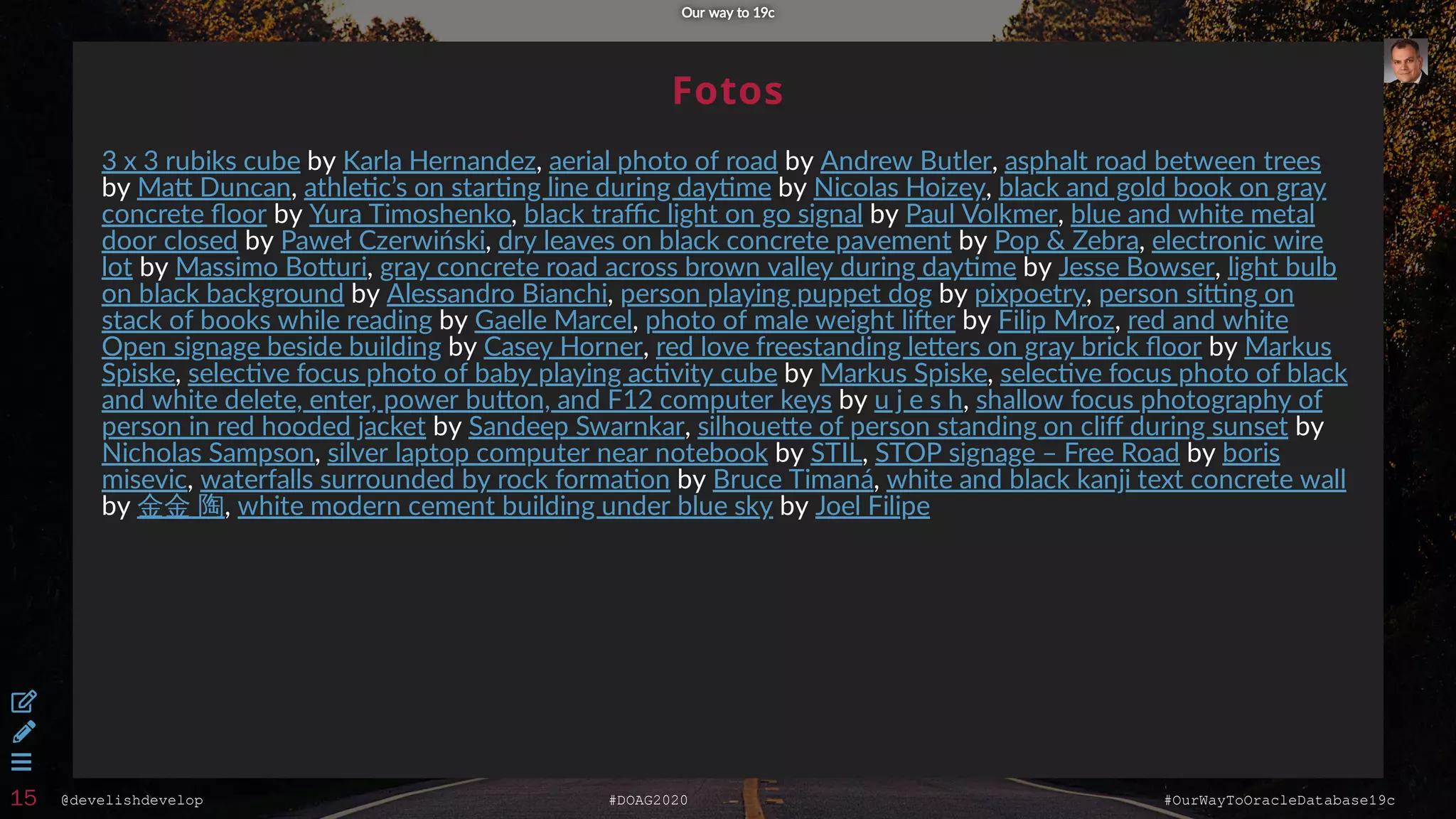 @develishdevelop #DOAG2020 #OurWayToOracleDatabase19c
Fotos
by , by ,
by , by ,
by , by ,
by , by ,
by , by ,
by , by ,
by , by ,
by , by
, by ,
by ,
by , by
, by , by
, by ,
by , by
3 x 3 rubiks cube Karla Hernandez aerial photo of road Andrew Butler asphalt road between trees
Ma Duncan athle c’s on star ng line during day me Nicolas Hoizey black and gold book on gray
concrete ﬂoor Yura Timoshenko black traﬃc light on go signal Paul Volkmer blue and white metal
door closed Paweł Czerwiński dry leaves on black concrete pavement Pop & Zebra electronic wire
lot Massimo Bo uri gray concrete road across brown valley during day me Jesse Bowser light bulb
on black background Alessandro Bianchi person playing puppet dog pixpoetry person si ng on
stack of books while reading Gaelle Marcel photo of male weight li er Filip Mroz red and white
Open signage beside building Casey Horner red love freestanding le ers on gray brick ﬂoor Markus
Spiske selec ve focus photo of baby playing ac vity cube Markus Spiske selec ve focus photo of black
and white delete, enter, power bu on, and F12 computer keys u j e s h shallow focus photography of
person in red hooded jacket Sandeep Swarnkar silhoue e of person standing on cliﬀ during sunset
Nicholas Sampson silver laptop computer near notebook STIL STOP signage – Free Road boris
misevic waterfalls surrounded by rock forma on Bruce Timaná white and black kanji text concrete wall
金金 陶 white modern cement building under blue sky Joel Filipe
Our way to 19cOur way to 19c



15
 
