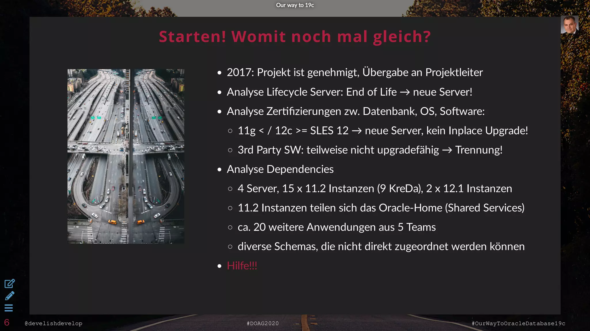 @develishdevelop #DOAG2020 #OurWayToOracleDatabase19c
Starten! Womit noch mal gleich?
2017: Projekt ist genehmigt, Übergabe an Projektleiter
Analyse Lifecycle Server: End of Life → neue Server!
Analyse Zer ﬁzierungen zw. Datenbank, OS, So ware:
11g < / 12c >= SLES 12 → neue Server, kein Inplace Upgrade!
3rd Party SW: teilweise nicht upgradefähig → Trennung!
Analyse Dependencies
4 Server, 15 x 11.2 Instanzen (9 KreDa), 2 x 12.1 Instanzen
11.2 Instanzen teilen sich das Oracle-Home (Shared Services)
ca. 20 weitere Anwendungen aus 5 Teams
diverse Schemas, die nicht direkt zugeordnet werden können
Hilfe!!!
Our way to 19cOur way to 19c



6
 