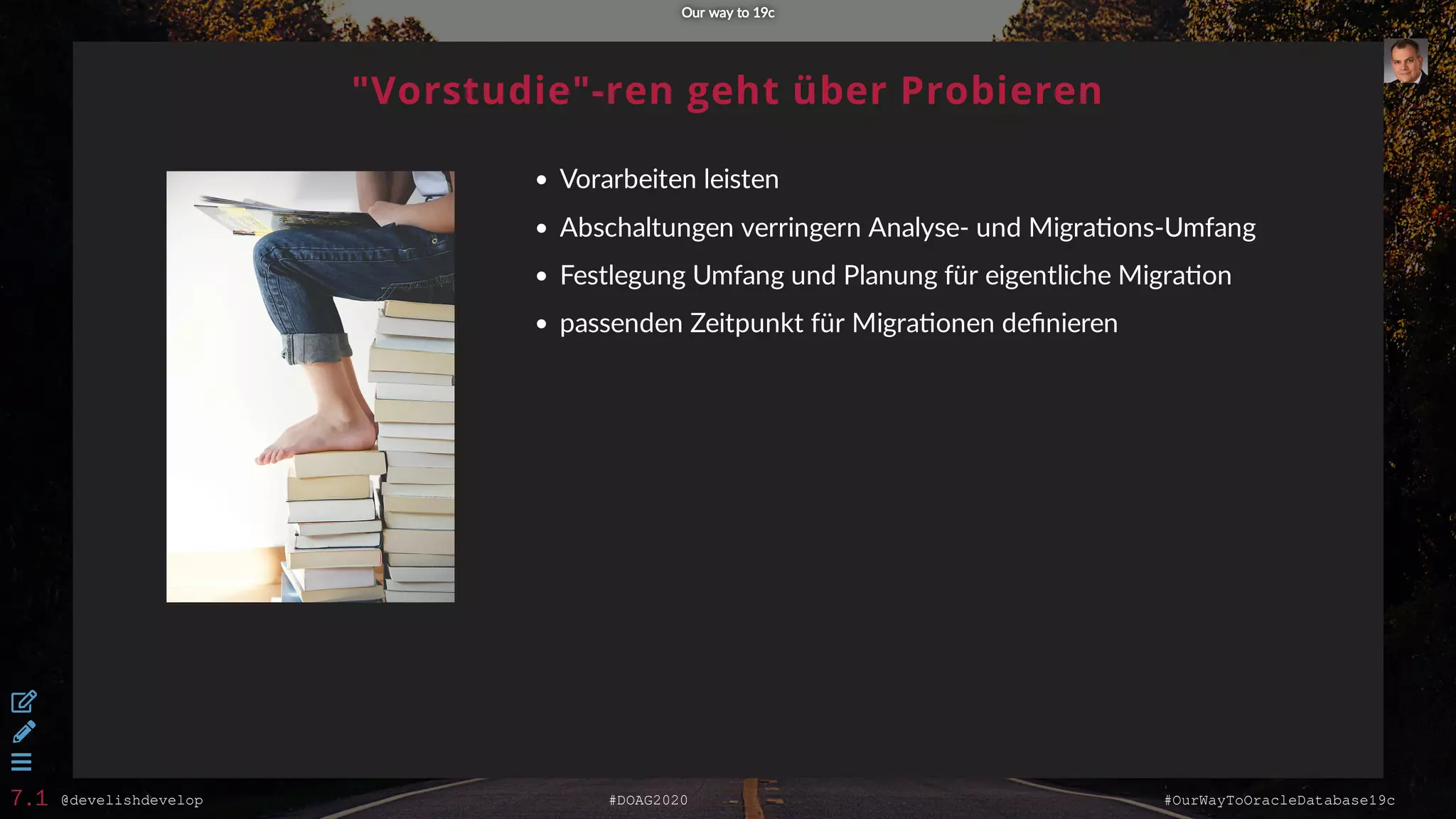 @develishdevelop #DOAG2020 #OurWayToOracleDatabase19c
"Vorstudie"-ren geht über Probieren
Vorarbeiten leisten
Abschaltungen verringern Analyse- und Migra ons-Umfang
Festlegung Umfang und Planung für eigentliche Migra on
passenden Zeitpunkt für Migra onen deﬁnieren
Our way to 19cOur way to 19c



7.1
 