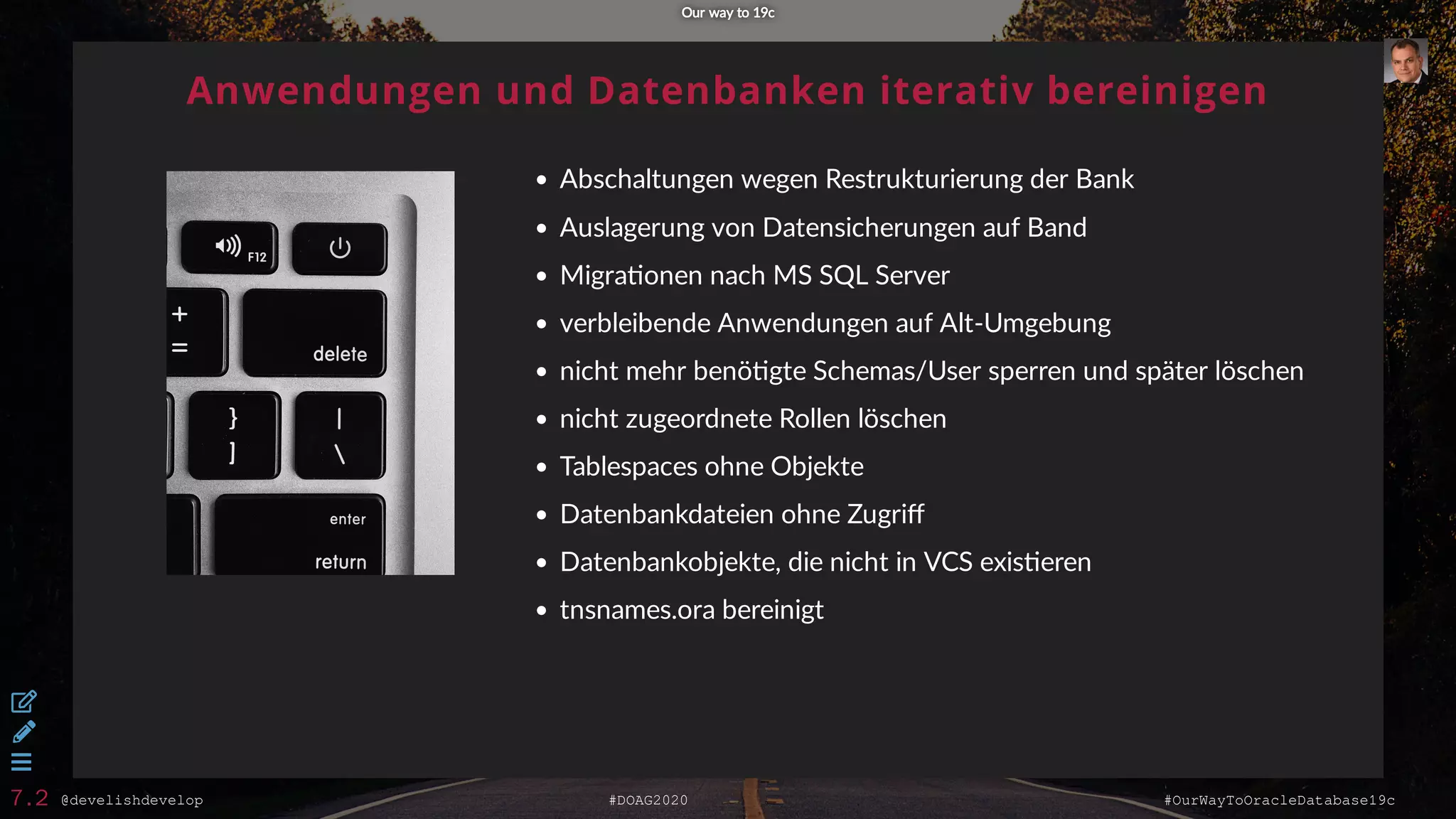@develishdevelop #DOAG2020 #OurWayToOracleDatabase19c
Anwendungen und Datenbanken iterativ bereinigen
Abschaltungen wegen Restrukturierung der Bank
Auslagerung von Datensicherungen auf Band
Migra onen nach MS SQL Server
verbleibende Anwendungen auf Alt-Umgebung
nicht mehr benö gte Schemas/User sperren und später löschen
nicht zugeordnete Rollen löschen
Tablespaces ohne Objekte
Datenbankdateien ohne Zugriﬀ
Datenbankobjekte, die nicht in VCS exis eren
tnsnames.ora bereinigt
Our way to 19cOur way to 19c



7.2
 