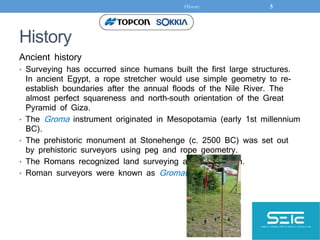 History
Ancient history
• Surveying has occurred since humans built the first large structures.
In ancient Egypt, a rope stretcher would use simple geometry to re-
establish boundaries after the annual floods of the Nile River. The
almost perfect squareness and north–south orientation of the Great
Pyramid of Giza.
• The Groma instrument originated in Mesopotamia (early 1st millennium
BC).
• The prehistoric monument at Stonehenge (c. 2500 BC) was set out
by prehistoric surveyors using peg and rope geometry.
• The Romans recognized land surveying as a profession.
• Roman surveyors were known as Gromatici.
History 5
 