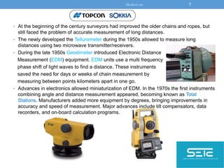 • At the beginning of the century surveyors had improved the older chains and ropes, but
still faced the problem of accurate measurement of long distances.
• The newly developed the Tellurometer during the 1950s allowed to measure long
distances using two microwave transmitter/receivers.
• During the late 1950s Geodimeter introduced Electronic Distance
Measurement (EDM) equipment. EDM units use a multi frequency
phase shift of light waves to find a distance. These instruments
saved the need for days or weeks of chain measurement by
measuring between points kilometers apart in one go.
• Advances in electronics allowed miniaturization of EDM. In the 1970s the first instruments
combining angle and distance measurement appeared, becoming known as Total
Stations. Manufacturers added more equipment by degrees, bringing improvements in
accuracy and speed of measurement. Major advances include tilt compensators, data
recorders, and on-board calculation programs.
Modern era 7
 
