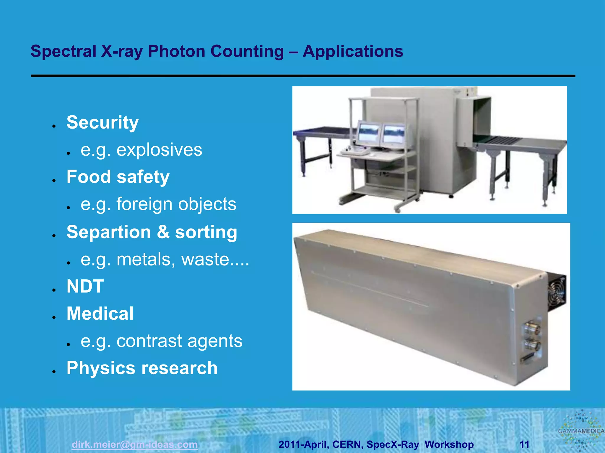 Spectral X-ray Photon Counting – Applications



    Security
     e.g. explosives
    Food safety
     e.g. foreign objects
    Separtion & sorting
     e.g. metals, waste....
    NDT
    Medical
     e.g. contrast agents
    Physics research



    dirk.meier@gm-ideas.com   2011-April, CERN, SpecX-Ray Workshop   11
 