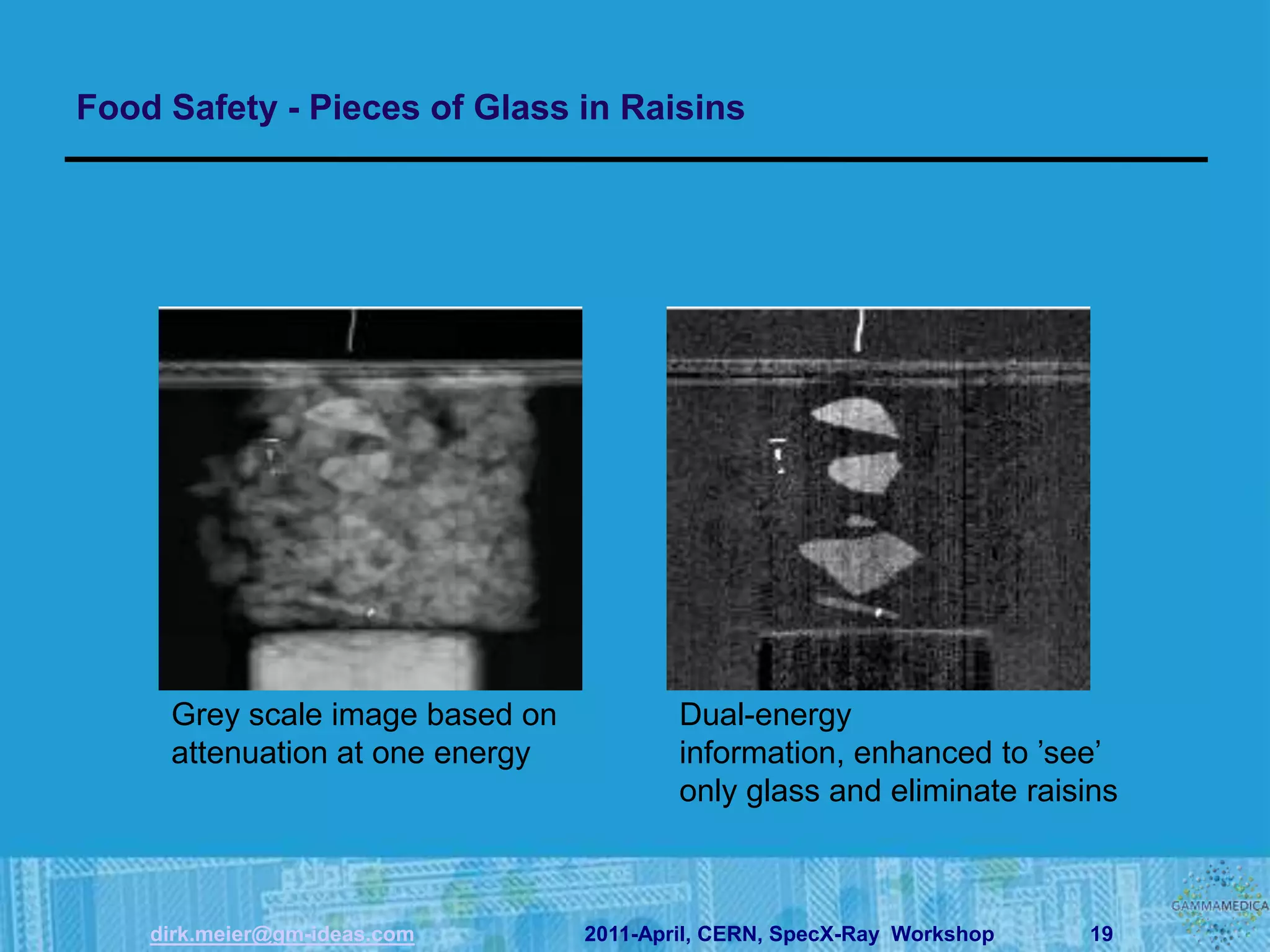 Food Safety - Pieces of Glass in Raisins




     Grey scale image based on           Dual-energy
     attenuation at one energy           information, enhanced to ’see’
                                         only glass and eliminate raisins



    dirk.meier@gm-ideas.com      2011-April, CERN, SpecX-Ray Workshop   19
 