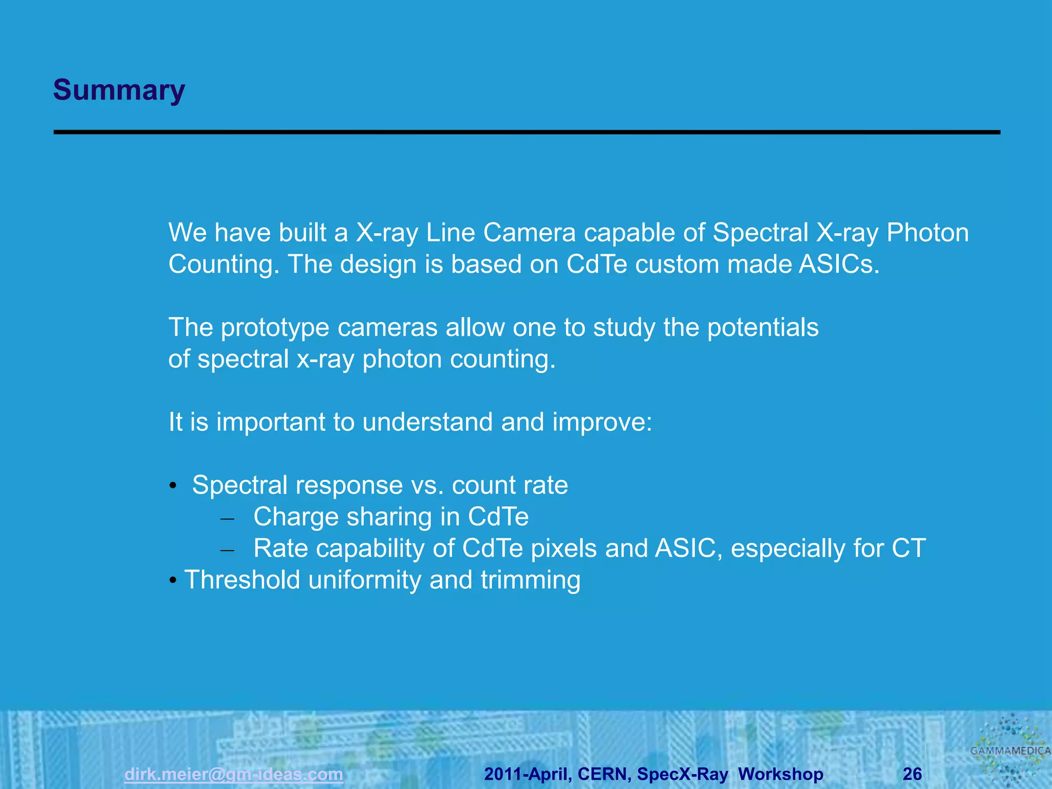 Summary



       We have built a X-ray Line Camera capable of Spectral X-ray Photon
       Counting. The design is based on CdTe custom made ASICs.

       The prototype cameras allow one to study the potentials
       of spectral x-ray photon counting.

       It is important to understand and improve:

       • Spectral response vs. count rate
            – Charge sharing in CdTe
            – Rate capability of CdTe pixels and ASIC, especially for CT
       • Threshold uniformity and trimming




   dirk.meier@gm-ideas.com        2011-April, CERN, SpecX-Ray Workshop   26
 